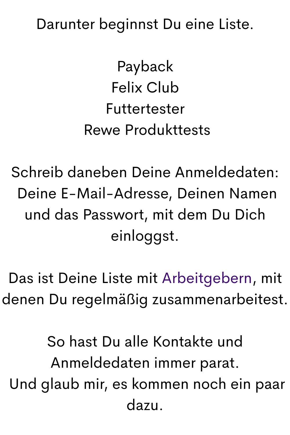 Darunter beginnst Du eine Liste.
Payback
Felix Club
Futtertester
 Rewe Produkttests
Schreib daneben Deine Anmeldedaten:
 Deine E-Mail-Adresse, Deinen Namen und das Passwort, mit dem Du Dich einloggst.
Das ist Deine Liste mit Arbeitgebern, mit denen Du regelmäßig zusammenarbeitest.
So hast Du alle Kontakte und Anmeldedaten immer parat.
 Und glaub mir, es kommen noch ein paar dazu.
