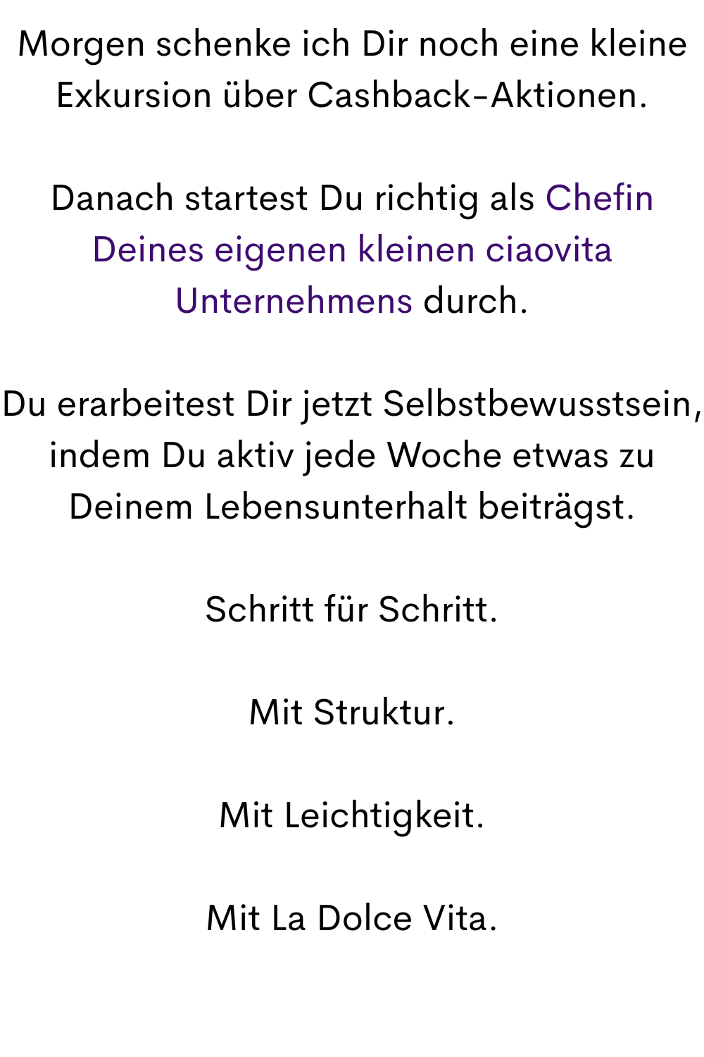 Morgen schenke ich Dir noch eine kleine Exkursion über Cashback-Aktionen.
Danach startest Du richtig als Chefin Deines eigenen kleinen ciaovita Unternehmens durch.
Du erarbeitest Dir jetzt Selbstbewusstsein, indem Du aktiv jede Woche etwas zu Deinem Lebensunterhalt beiträgst.
Schritt für Schritt.
Mit Struktur.
Mit Leichtigkeit.
Mit La Dolce Vita.

