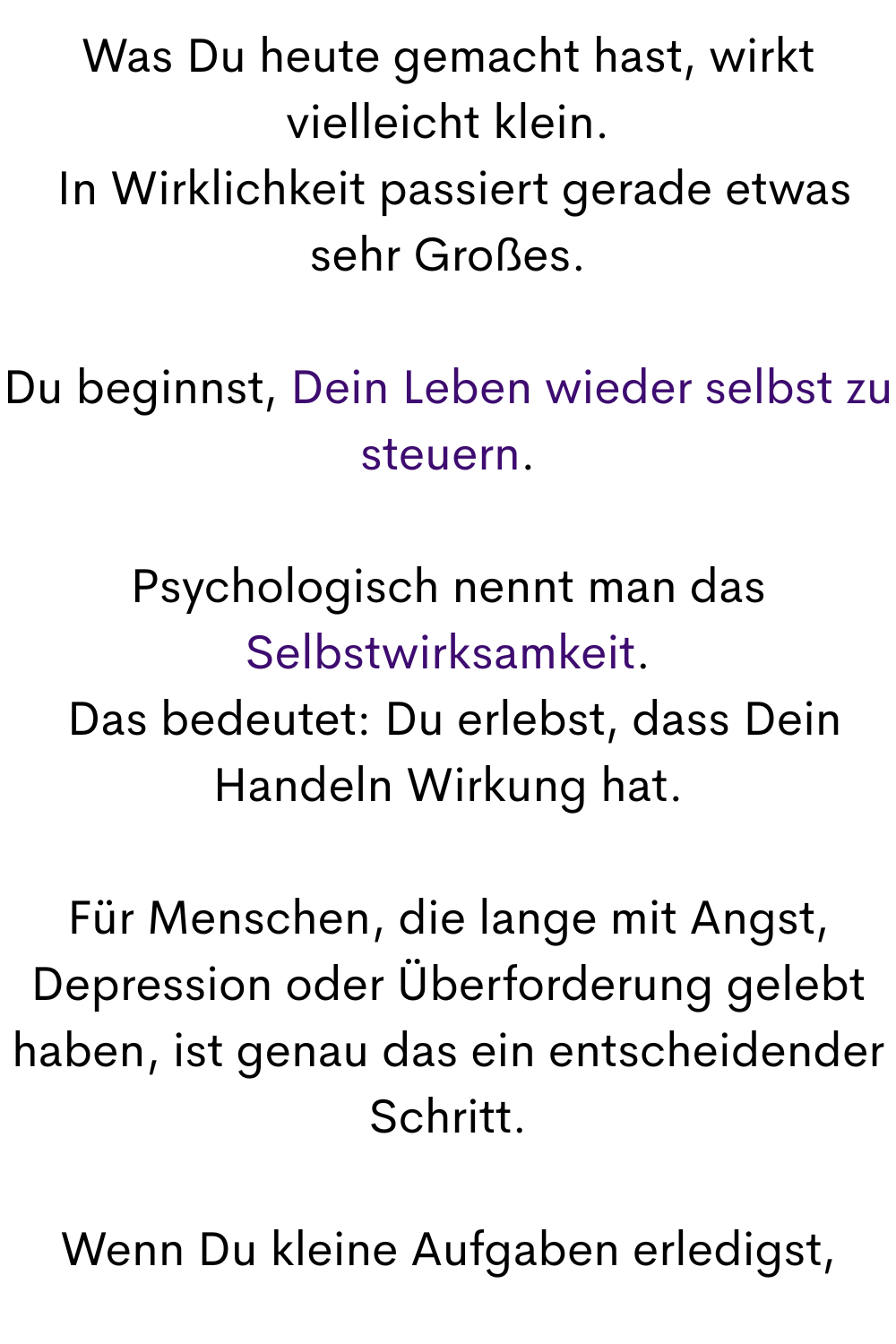 Was Du heute gemacht hast, wirkt vielleicht klein.
 In Wirklichkeit passiert gerade etwas sehr Großes.
Du beginnst, Dein Leben wieder selbst zu steuern.
Psychologisch nennt man das Selbstwirksamkeit.
 Das bedeutet: Du erlebst, dass Dein Handeln Wirkung hat.
Für Menschen, die lange mit Angst, Depression oder Überforderung gelebt haben, ist genau das ein entscheidender Schritt.
Wenn Du kleine Aufgaben erledigst,
