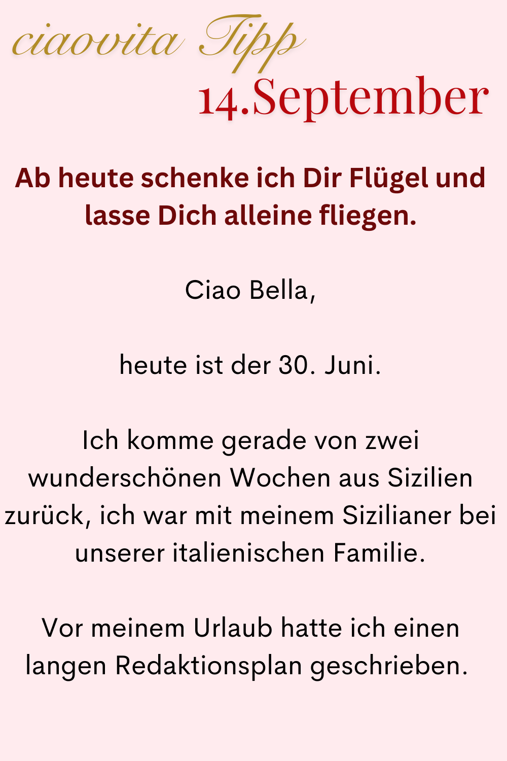 ciaovita Tipp: 14.September
Ab heute schenke ich Dir Flügel und lasse Dich alleine fliegen.
Ciao Bella,
heute ist der 30. Juni.
Ich komme gerade von zwei wunderschönen Wochen aus Sizilien zurück, ich war mit meinem Sizilianer bei unserer italienischen Familie.
Vor meinem Urlaub hatte ich einen langen Redaktionsplan geschrieben. 