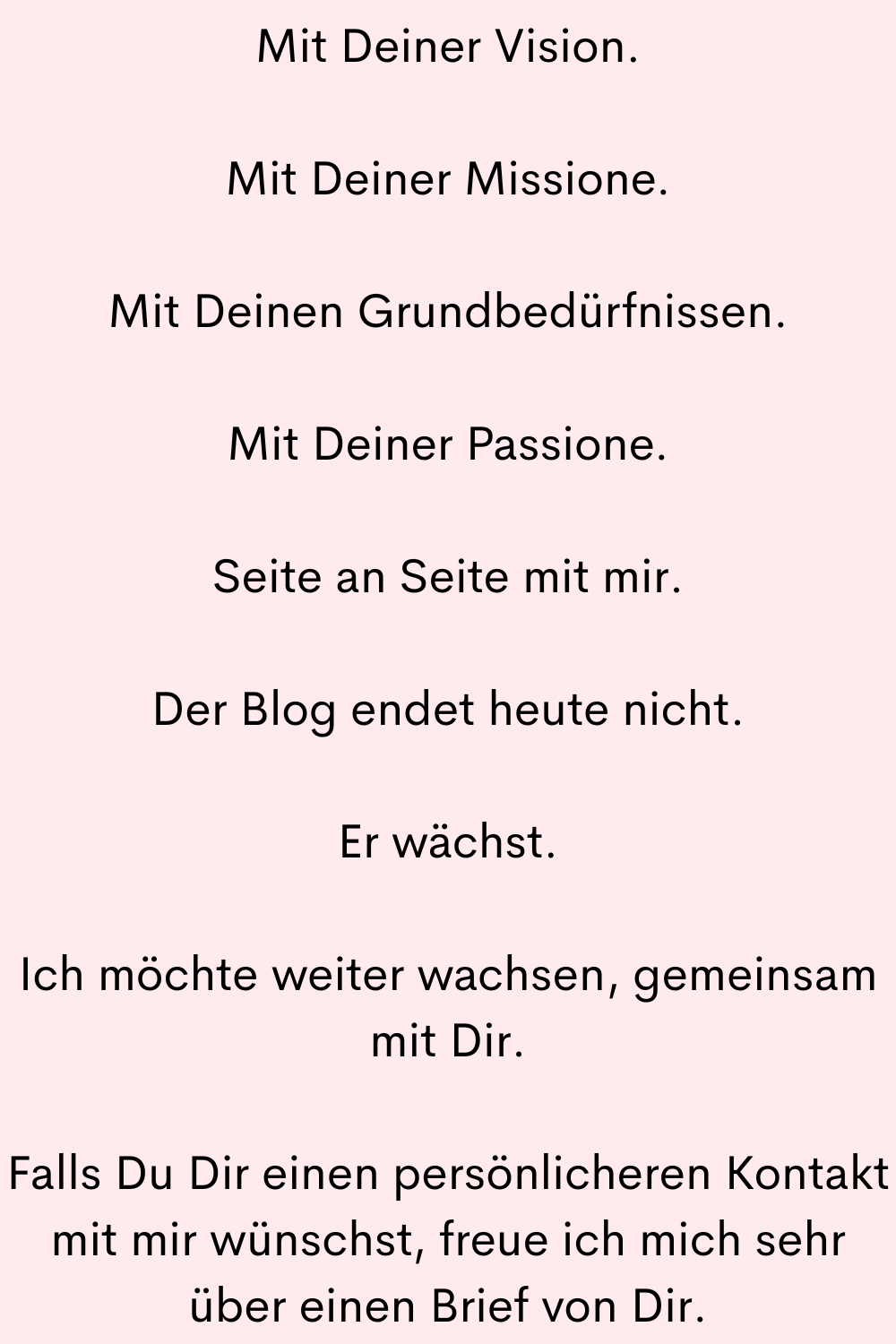 Mit Deiner Vision.
Mit Deiner Missione.
Mit Deinen Grundbedürfnissen.
Mit Deiner Passione.
Seite an Seite mit mir.
Der Blog endet heute nicht.
Er wächst.
Ich möchte weiter wachsen, gemeinsam mit Dir.
Falls Du Dir einen persönlicheren Kontakt mit mir wünschst, freue ich mich sehr über einen Brief von Dir.
