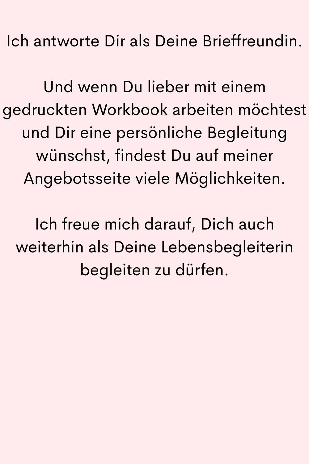 Ich antworte Dir als Deine Brieffreundin.
Und wenn Du lieber mit einem gedruckten Workbook arbeiten möchtest und Dir eine persönliche Begleitung wünschst, findest Du auf meiner Angebotsseite viele Möglichkeiten.
Ich freue mich darauf, Dich auch weiterhin als Deine Lebensbegleiterin begleiten zu dürfen.
