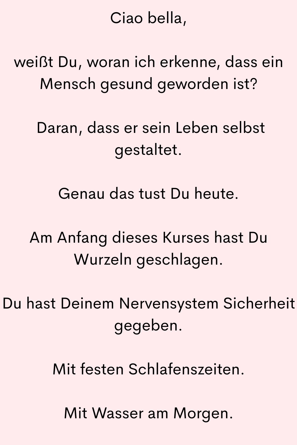 Ciao bella,
weißt Du, woran ich erkenne, dass ein Mensch gesund geworden ist?
 Daran, dass er sein Leben selbst gestaltet.
Genau das tust Du heute.
Am Anfang dieses Kurses hast Du Wurzeln geschlagen.
Du hast Deinem Nervensystem Sicherheit gegeben.
Mit festen Schlafenszeiten.
Mit Wasser am Morgen.
