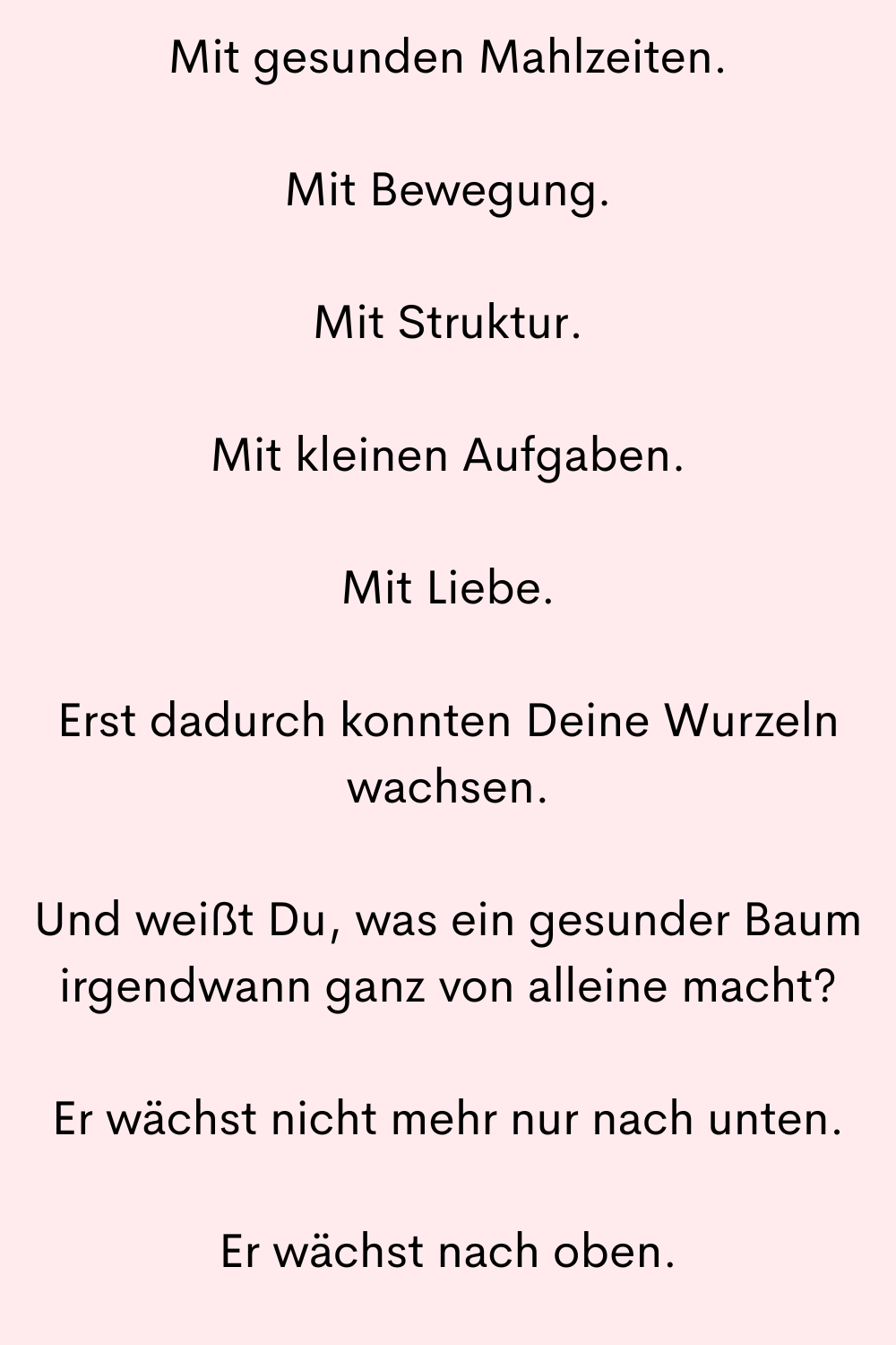 Mit gesunden Mahlzeiten.
Mit Bewegung.
Mit Struktur.
Mit kleinen Aufgaben.
Mit Liebe.
Erst dadurch konnten Deine Wurzeln wachsen.
Und weißt Du, was ein gesunder Baum irgendwann ganz von alleine macht?
Er wächst nicht mehr nur nach unten.
Er wächst nach oben.
