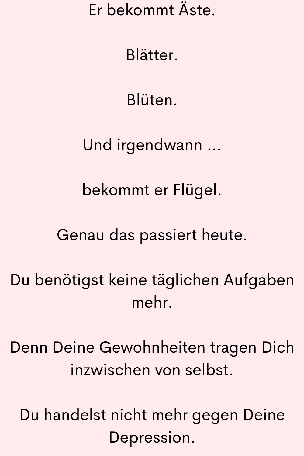 Er bekommt Äste.
Blätter.
Blüten.
Und irgendwann …
bekommt er Flügel.
Genau das passiert heute.
Du benötigst keine täglichen Aufgaben mehr.
Denn Deine Gewohnheiten tragen Dich inzwischen von selbst.
Du handelst nicht mehr gegen Deine Depression.
