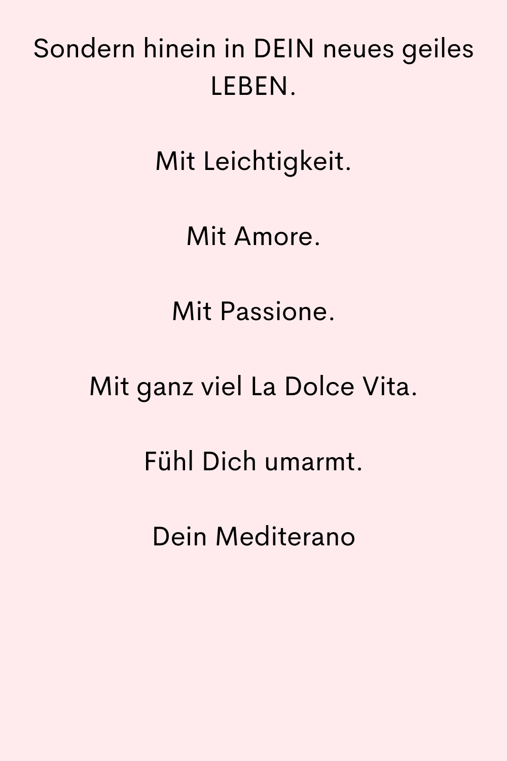 Sondern hinein in DEIN neues geiles LEBEN.
Mit Leichtigkeit.
Mit Amore.
Mit Passione.
Mit ganz viel La Dolce Vita.
Fühl Dich umarmt.
Dein Mediterano
