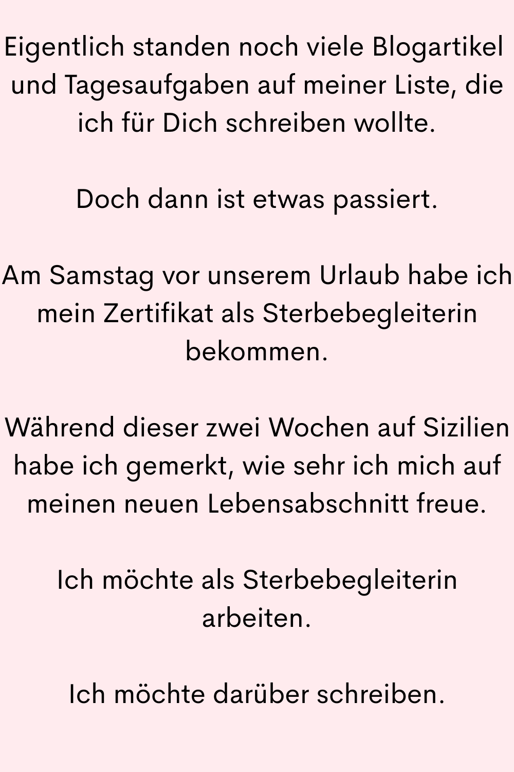 Eigentlich standen noch viele Blogartikel 
und Tagesaufgaben auf meiner Liste, die ich für Dich schreiben wollte.
Doch dann ist etwas passiert.
Am Samstag vor unserem Urlaub habe ich mein Zertifikat als Sterbebegleiterin bekommen.
Während dieser zwei Wochen auf Sizilien habe ich gemerkt, wie sehr ich mich auf meinen neuen Lebensabschnitt freue.
Ich möchte als Sterbebegleiterin arbeiten.
Ich möchte darüber schreiben.
