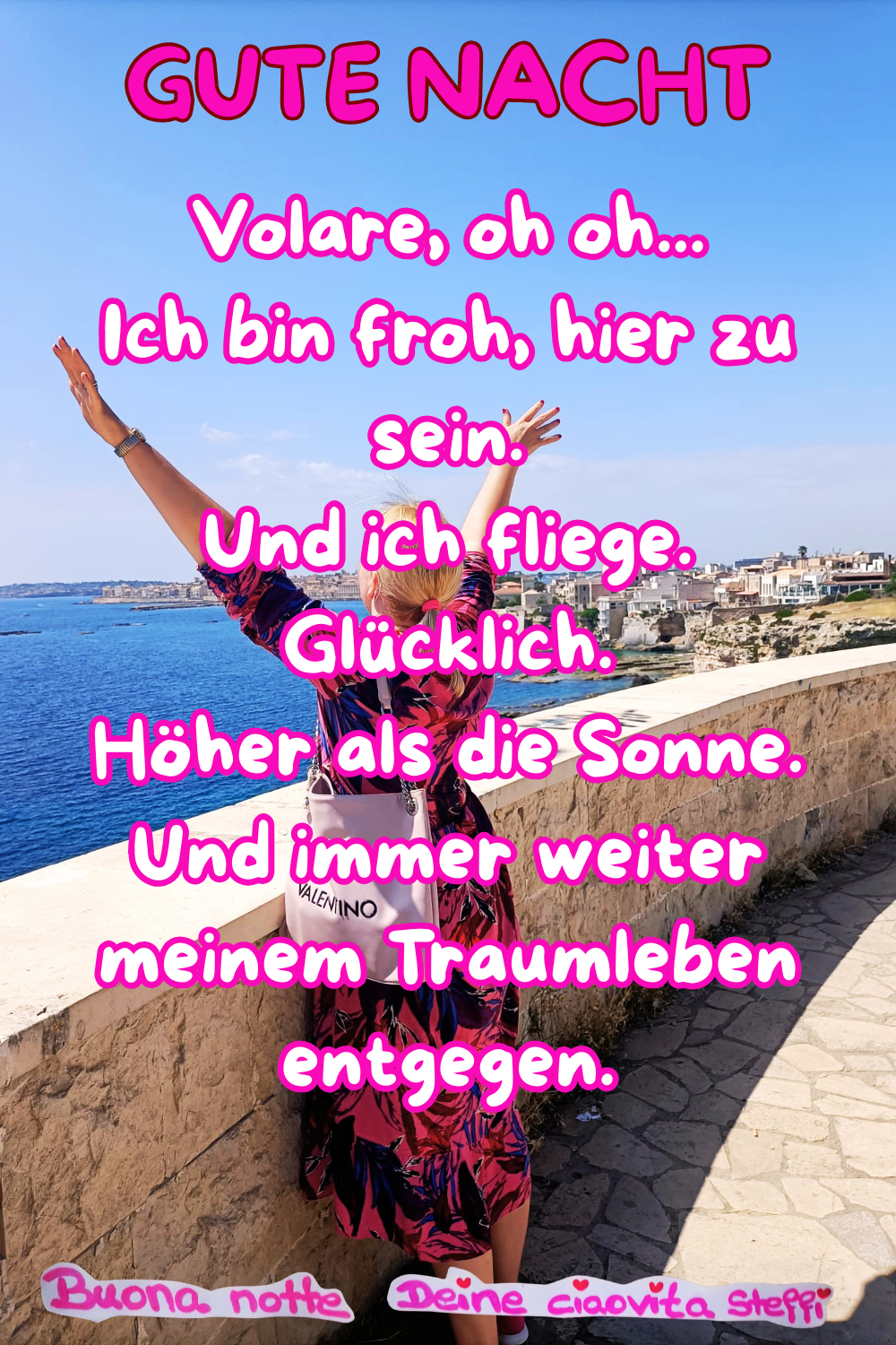 Gute Nacht
Volare, oh oh...
Ich bin froh, hier zu sein.
Und ich fliege.
Glücklich.
Höher als die Sonne.
Und immer weiter meinem Traumleben entgegen.
Buonanotte,
Deine ciaovita Steffi