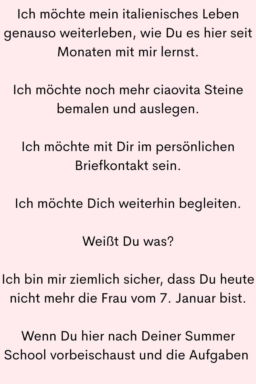 Ich möchte mein italienisches Leben genauso weiterleben, wie Du es hier seit Monaten mit mir lernst.
Ich möchte noch mehr ciaovita Steine bemalen und auslegen.
Ich möchte mit Dir im persönlichen Briefkontakt sein.
Ich möchte Dich weiterhin begleiten.
Weißt Du was?
Ich bin mir ziemlich sicher, dass Du heute nicht mehr die Frau vom 7. Januar bist.
Wenn Du hier nach Deiner Summer School vorbeischaust und die Aufgaben 
