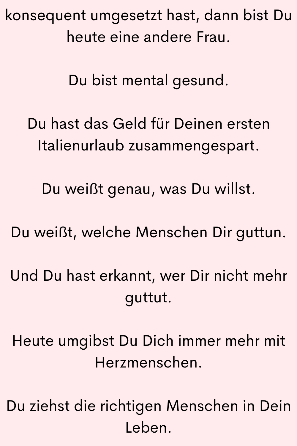 konsequent umgesetzt hast, dann bist Du heute eine andere Frau.
Du bist mental gesund.
Du hast das Geld für Deinen ersten Italienurlaub zusammengespart.
Du weißt genau, was Du willst.
Du weißt, welche Menschen Dir guttun.
Und Du hast erkannt, wer Dir nicht mehr guttut.
Heute umgibst Du Dich immer mehr mit Herzmenschen.
Du ziehst die richtigen Menschen in Dein Leben.
