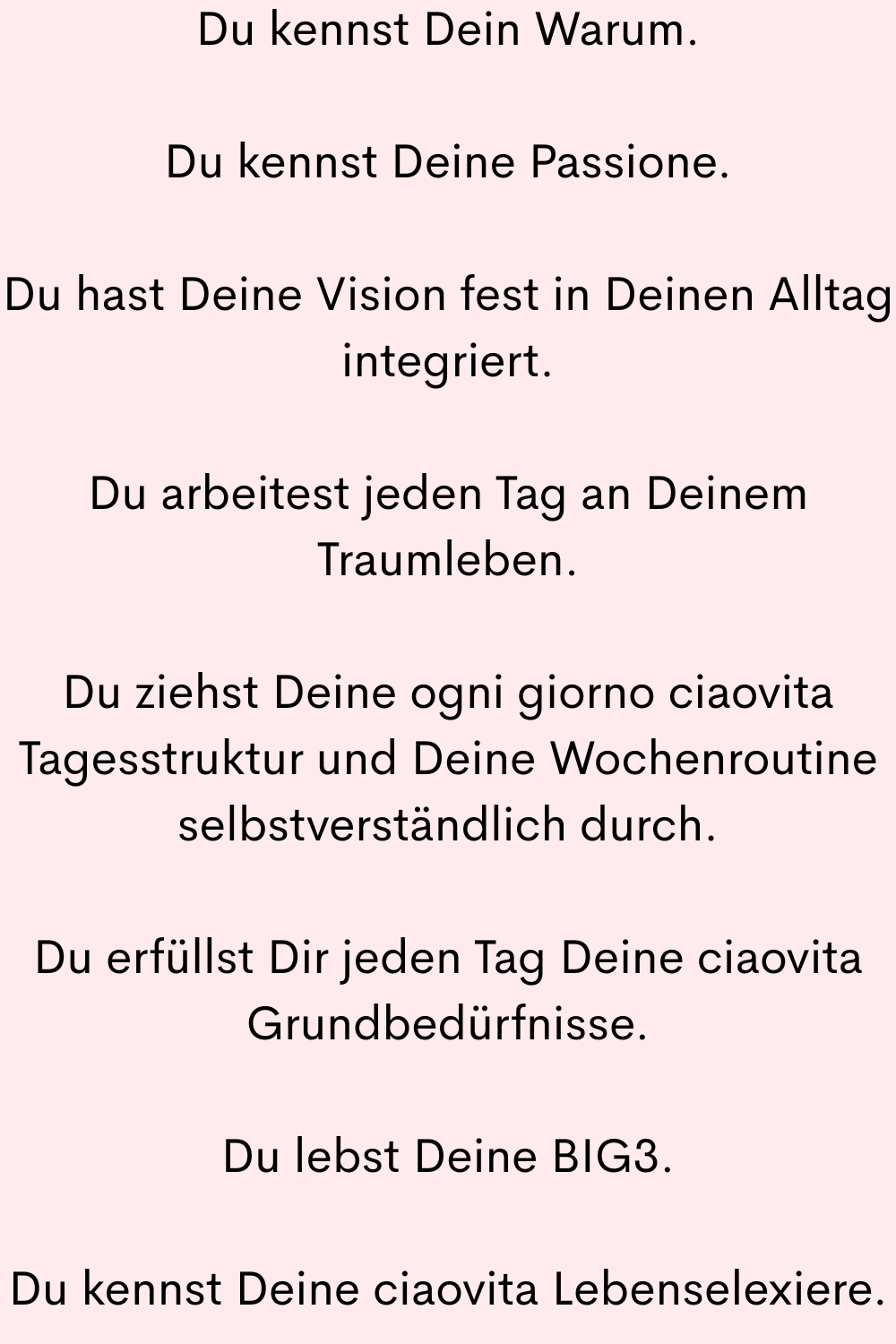 Du kennst Dein Warum.
Du kennst Deine Passione.
Du hast Deine Vision fest in Deinen Alltag integriert.
Du arbeitest jeden Tag an Deinem Traumleben.
Du ziehst Deine ogni giorno ciaovita Tagesstruktur und Deine Wochenroutine selbstverständlich durch.
Du erfüllst Dir jeden Tag Deine ciaovita Grundbedürfnisse.
Du lebst Deine BIG3.
Du kennst Deine ciaovita Lebenselexiere.
