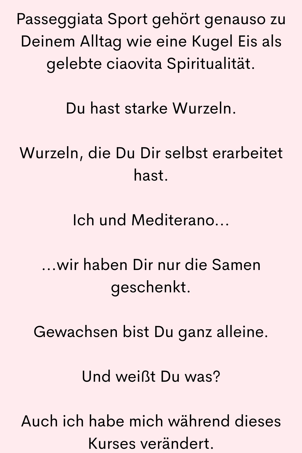 Passeggiata Sport gehört genauso zu Deinem Alltag wie eine Kugel Eis als gelebte ciaovita Spiritualität.
Du hast starke Wurzeln.
Wurzeln, die Du Dir selbst erarbeitet hast.
Ich und Mediterano...
...wir haben Dir nur die Samen geschenkt.
Gewachsen bist Du ganz alleine.
Und weißt Du was?
Auch ich habe mich während dieses Kurses verändert.
