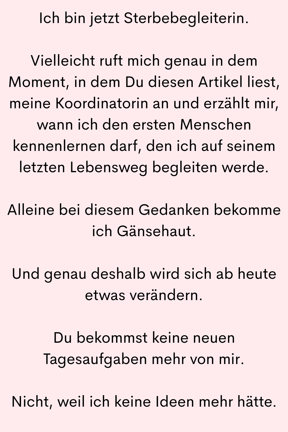 Ich bin jetzt Sterbebegleiterin.
Vielleicht ruft mich genau in dem Moment, in dem Du diesen Artikel liest, meine Koordinatorin an und erzählt mir, wann ich den ersten Menschen kennenlernen darf, den ich auf seinem letzten Lebensweg begleiten werde.
Alleine bei diesem Gedanken bekomme ich Gänsehaut.
Und genau deshalb wird sich ab heute etwas verändern.
Du bekommst keine neuen Tagesaufgaben mehr von mir.
Nicht, weil ich keine Ideen mehr hätte.
