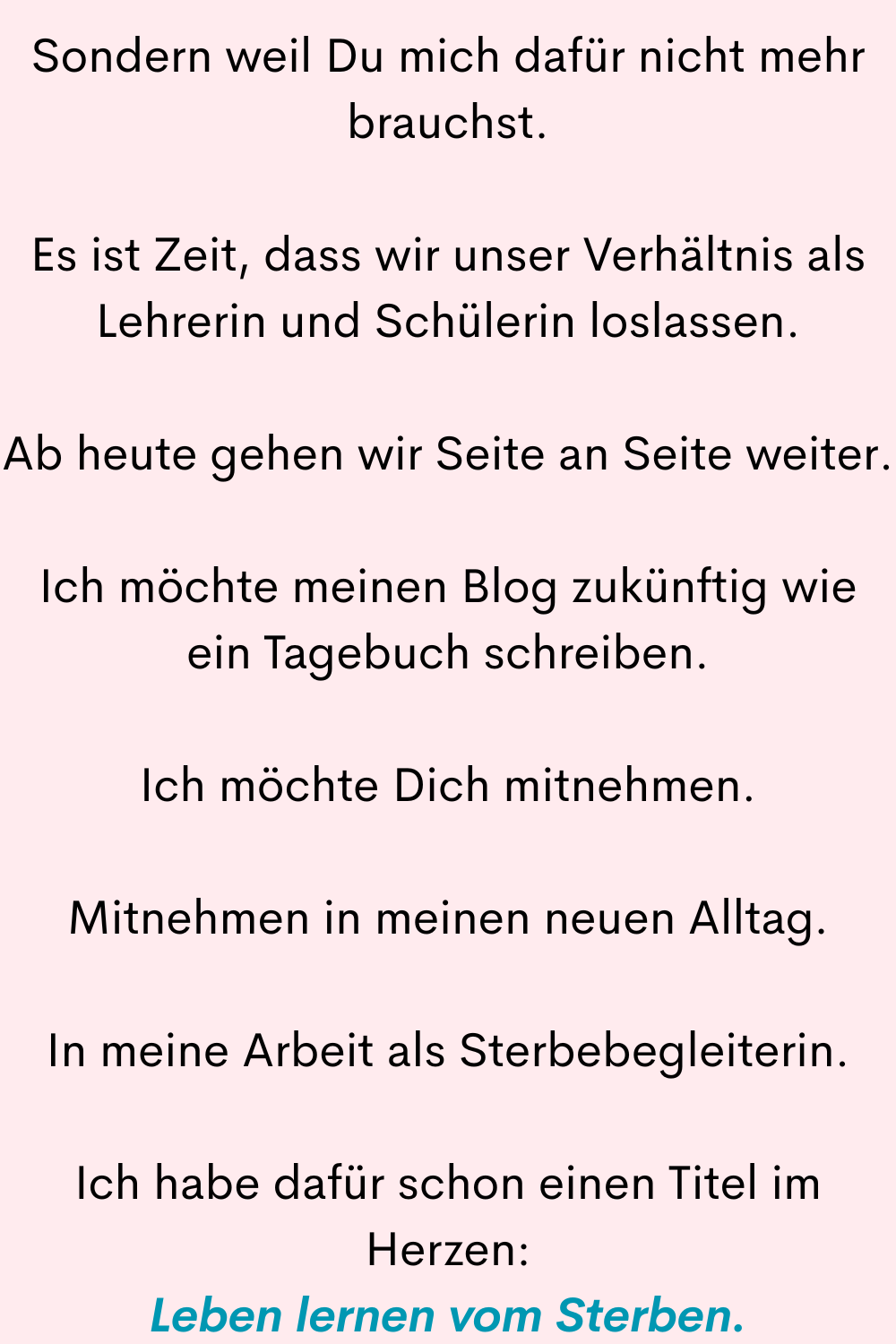 Sondern weil Du mich dafür nicht mehr brauchst.
Es ist Zeit, dass wir unser Verhältnis als Lehrerin und Schülerin loslassen.
Ab heute gehen wir Seite an Seite weiter.
Ich möchte meinen Blog zukünftig wie ein Tagebuch schreiben.
Ich möchte Dich mitnehmen.
Mitnehmen in meinen neuen Alltag.
In meine Arbeit als Sterbebegleiterin.
Ich habe dafür schon einen Titel im Herzen:
Leben lernen vom Sterben.

