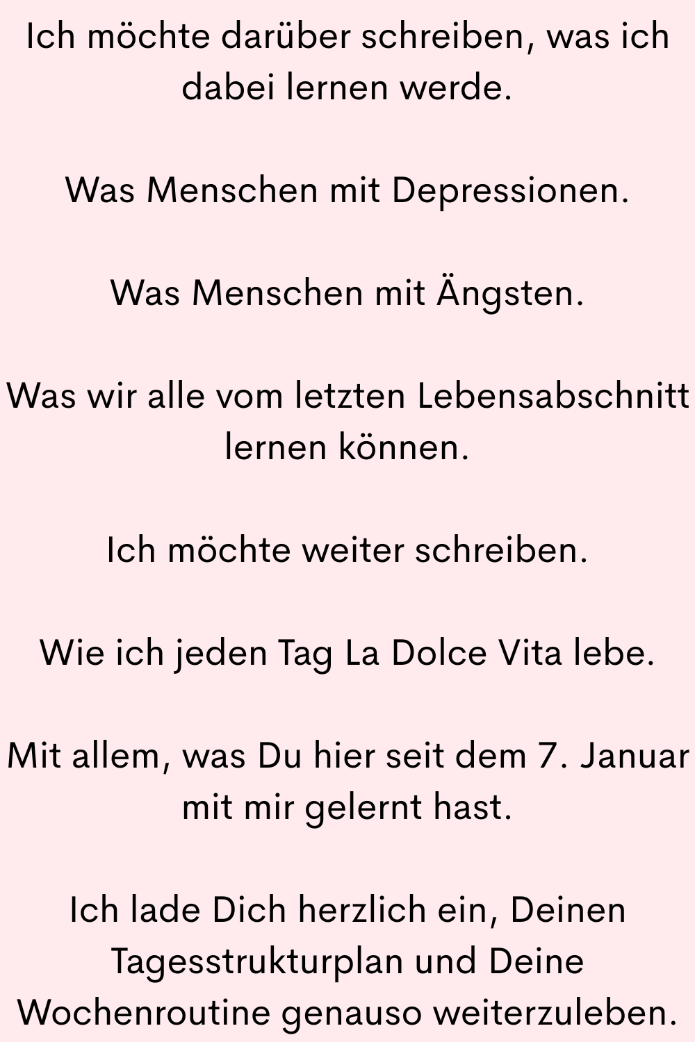 Ich möchte darüber schreiben, was ich dabei lernen werde.
Was Menschen mit Depressionen.
Was Menschen mit Ängsten.
Was wir alle vom letzten Lebensabschnitt lernen können.
Ich möchte weiter schreiben.
Wie ich jeden Tag La Dolce Vita lebe.
Mit allem, was Du hier seit dem 7. Januar mit mir gelernt hast.
Ich lade Dich herzlich ein, Deinen Tagesstrukturplan und Deine Wochenroutine genauso weiterzuleben.
