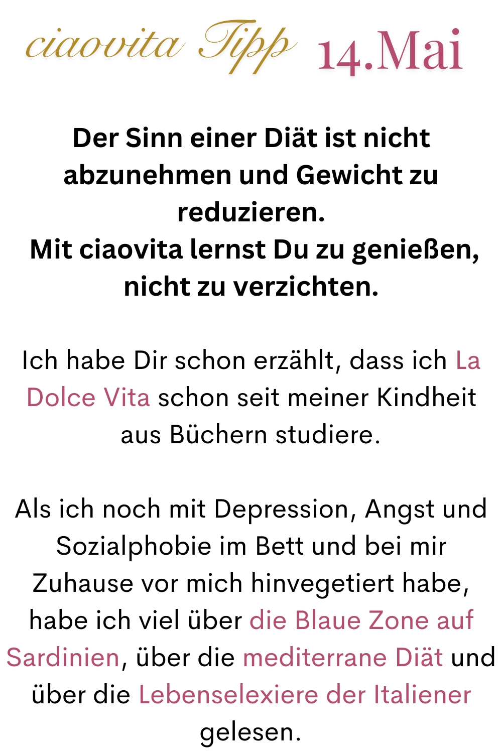 ciaovita Tipp 14. Mai
Der Sinn einer Diät ist nicht abzunehmen und Gewicht zu reduzieren.
Mit ciaovita lernst Du zu genießen, nicht zu verzichten.
Ich habe Dir schon erzählt, dass ich La Dolce Vita schon seit meiner Kindheit aus Büchern studiere.
Als ich noch mit Depression, Angst und Sozialphobie im Bett und bei mir Zuhause vor mich hinvegetiert habe, habe ich viel über die Blaue Zone auf Sardinien, über die mediterrane Diät und über die Lebenselexiere der Italiener gelesen.