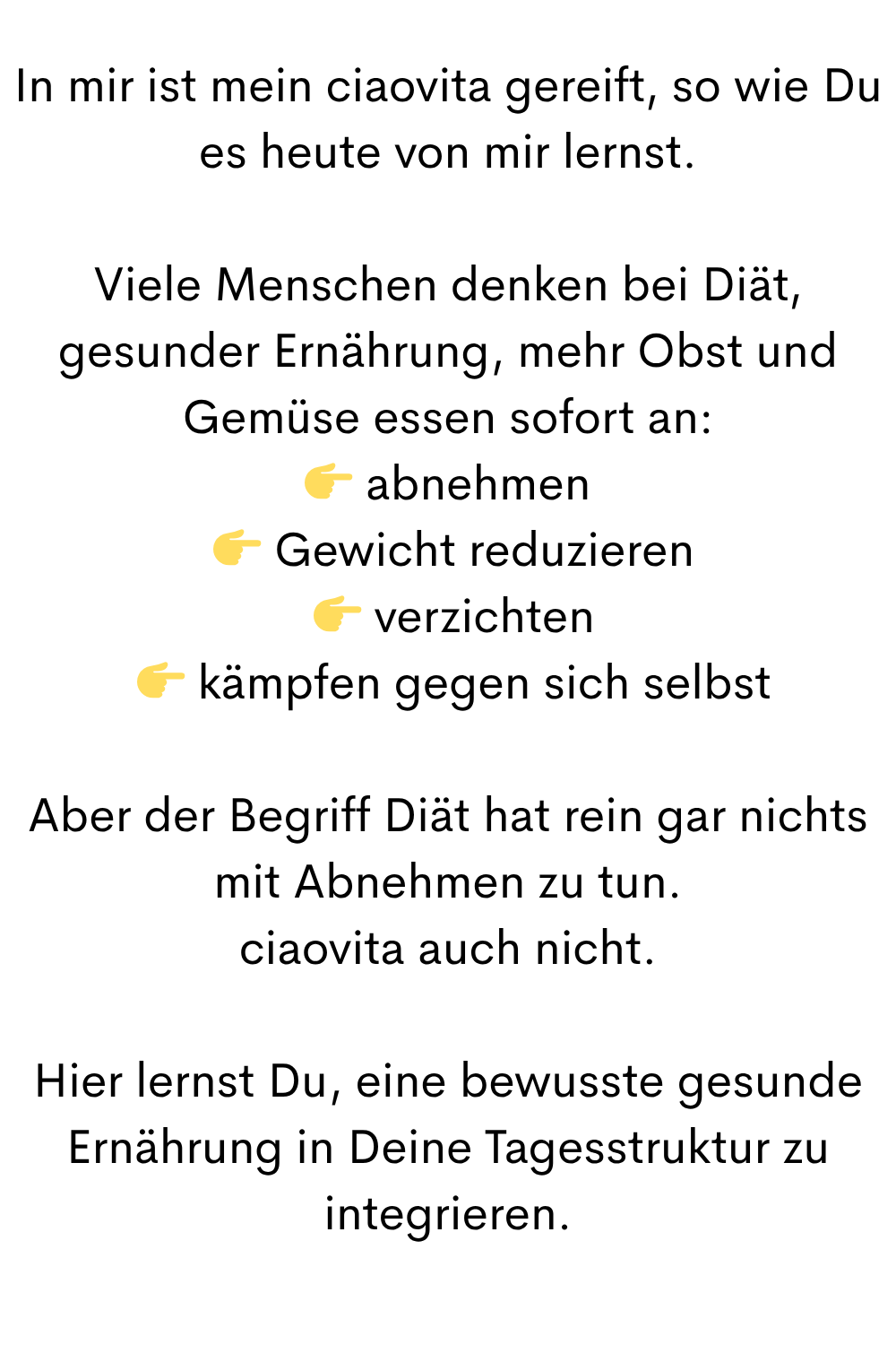 In mir ist mein ciaovita gereift, so wie Du es heute von mir lernst.
Viele Menschen denken bei Diät, gesunder Ernährung, mehr Obst und Gemüse essen sofort an:
abnehmen
Gewicht reduzieren
verzichten
kämpfen gegen sich selbst
Aber der Begriff Diät hat rein gar nichts mit Abnehmen zu tun.
ciaovita auch nicht.
Hier lernst Du, eine bewusste gesunde Ernährung in Deine Tagesstruktur zu integrieren.