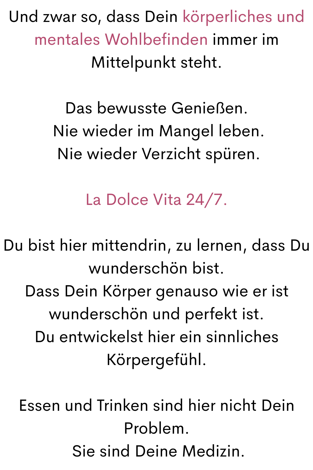 Und zwar so, dass Dein körperliches und mentales Wohlbefinden immer im Mittelpunkt steht.
Das bewusste Genießen.
Nie wieder im Mangel leben.
Nie wieder Verzicht spüren.
La Dolce Vita 24/7.
Du bist hier mittendrin, zu lernen, dass Du wunderschön bist.
Dass Dein Körper genauso wie er ist wunderschön und perfekt ist.
Du entwickelst hier ein sinnliches Körpergefühl.
Essen und Trinken sind hier nicht Dein Problem.
Sie sind Deine Medizin.