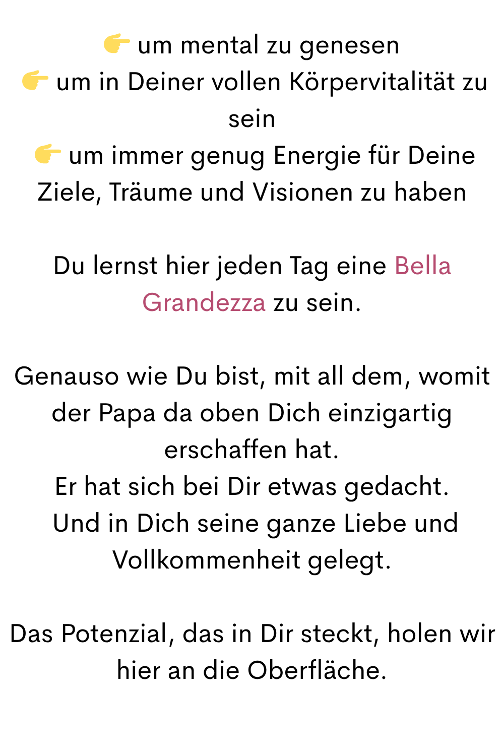 um mental zu genesen
um in Deiner vollen Körpervitalität zu sein
um immer genug Energie für Deine Ziele, Träume und Visionen zu haben
Du lernst hier jeden Tag eine Bella Grandezza zu sein.
Genauso wie Du bist, mit all dem, womit der Papa da oben Dich einzigartig erschaffen hat.
Er hat sich bei Dir etwas gedacht.
Und in Dich seine ganze Liebe und Vollkommenheit gelegt.
Das Potenzial, das in Dir steckt, holen wir hier an die Oberfläche.