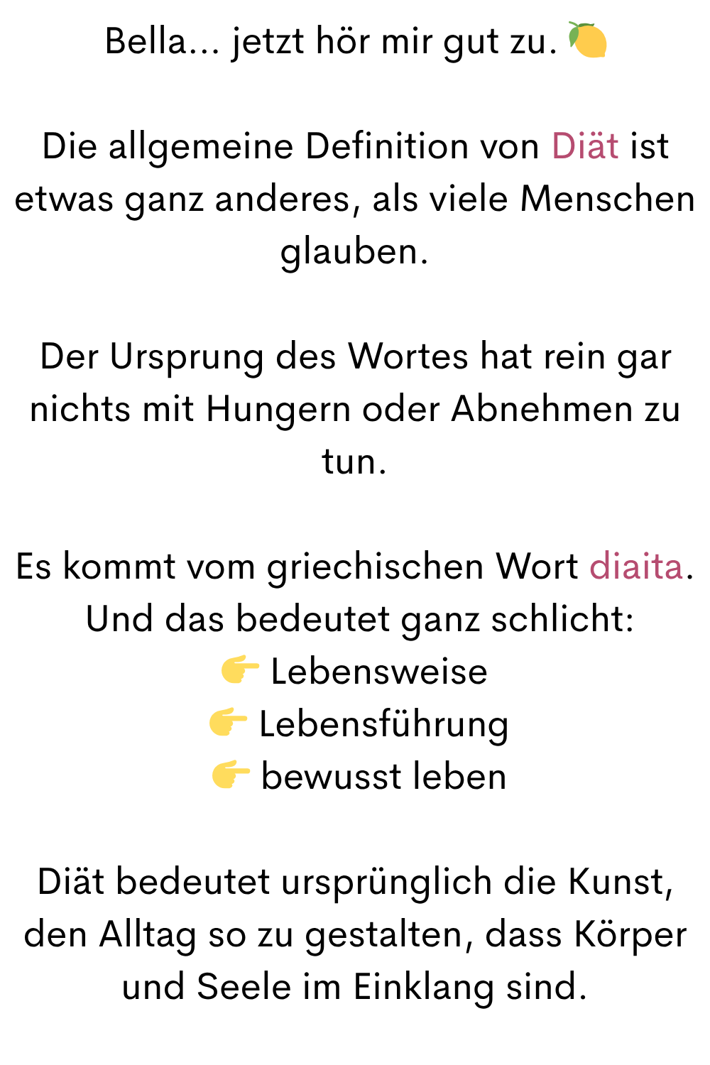 Bella… jetzt hör mir gut zu.
Die allgemeine Definition von Diät ist etwas ganz anderes, als viele Menschen glauben.
Der Ursprung des Wortes hat rein gar nichts mit Hungern oder Abnehmen zu tun.
Es kommt vom griechischen Wort diaita.
Und das bedeutet ganz schlicht:
Lebensweise
Lebensführung
bewusst leben
Diät bedeutet ursprünglich die Kunst, den Alltag so zu gestalten, dass Körper und Seele im Einklang sind.