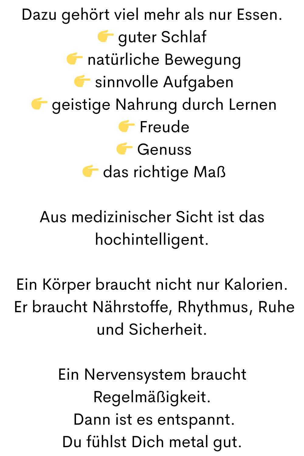 Dazu gehört viel mehr als nur Essen.
guter Schlaf
natürliche Bewegung
sinnvolle Aufgaben
geistige Nahrung durch Lernen
Freude
Genuss
das richtige Maß
Aus medizinischer Sicht ist das hochintelligent.
Ein Körper braucht nicht nur Kalorien.
Er braucht Nährstoffe, Rhythmus, Ruhe und Sicherheit.
Ein Nervensystem braucht Regelmäßigkeit.
Dann ist es entspannt.
Du fühlst Dich metal gut.