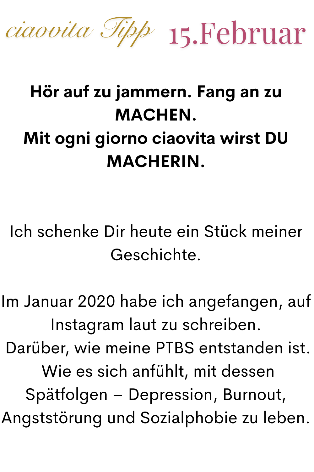 ciaovita Tipp 15 Februar
Hör auf zu jammern. Fang an zu MACHEN.
Mit ogni giorno ciaovita wirst DU MACHERIN.
Ich schenke Dir heute ein Stück meiner Geschichte.
Im Januar 2020 habe ich angefangen, auf Instagram laut zu schreiben.
 Darüber, wie meine PTBS entstanden ist.
 Wie es sich anfühlt, mit dessen Spätfolgen – Depression, Burnout, Angststörung und Sozialphobie zu leben.
