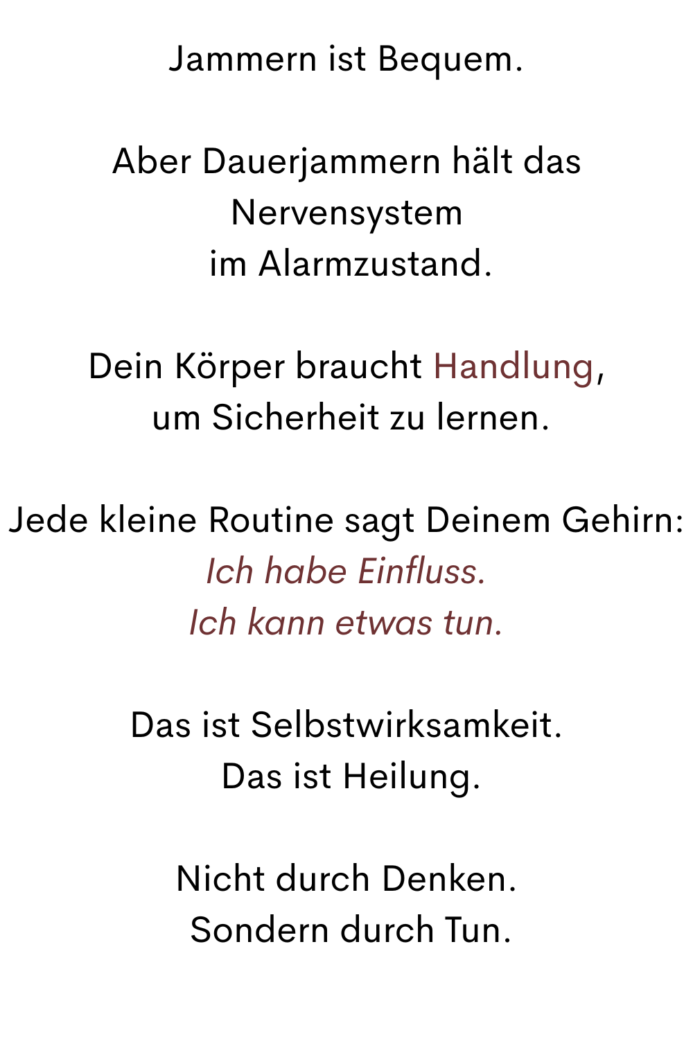 Jammern ist Bequem.
Aber Dauerjammern hält das Nervensystem
 im Alarmzustand.
Dein Körper braucht Handlung,
 um Sicherheit zu lernen.
Jede kleine Routine sagt Deinem Gehirn:
Ich habe Einfluss.
Ich kann etwas tun.
Das ist Selbstwirksamkeit.
 Das ist Heilung.
Nicht durch Denken.
 Sondern durch Tun.
