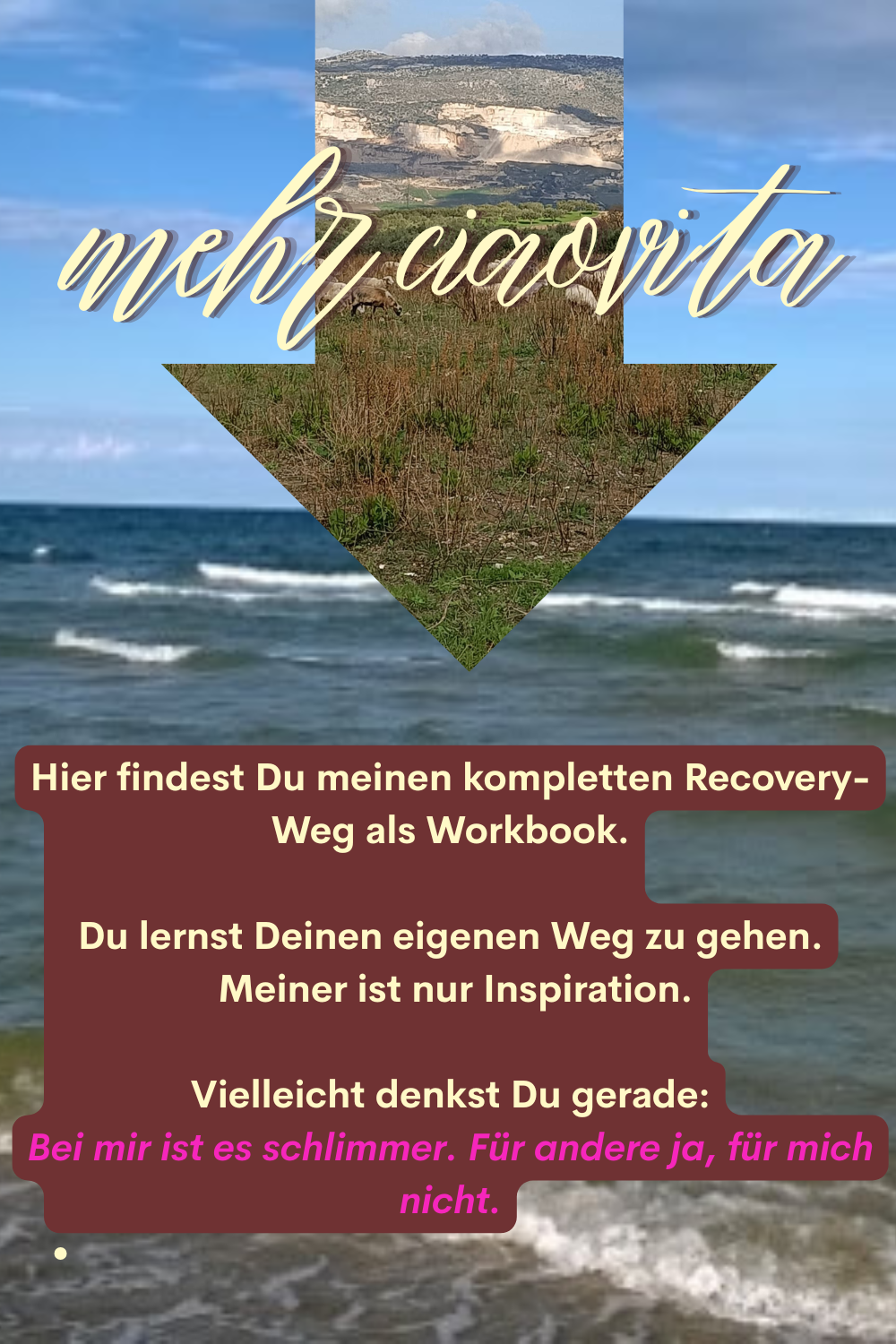 mehr ciaovita
Hier findest Du meinen kompletten Recovery-Weg als Workbook.
Du lernst Deinen eigenen Weg zu gehen.
 Meiner ist nur Inspiration.
Vielleicht denkst Du gerade:
Bei mir ist es schlimmer. Für andere ja, für mich nicht.
