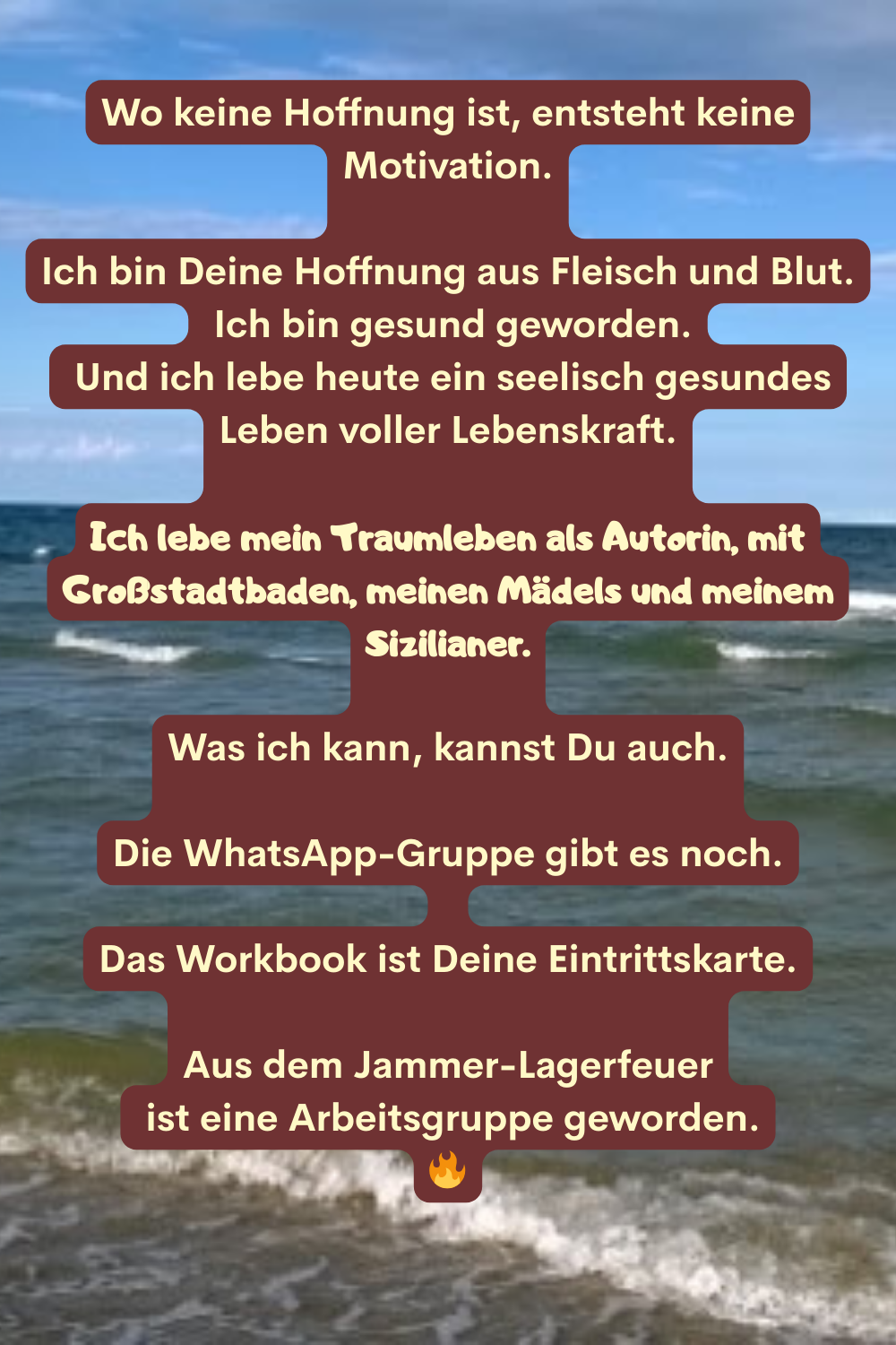 Wo keine Hoffnung ist, entsteht keine Motivation.
Ich bin Deine Hoffnung aus Fleisch und Blut.
 Ich bin gesund geworden.
 Und ich lebe heute ein seelisch gesundes Leben voller Lebenskraft.
Ich lebe mein Traumleben als Autorin, mit Großstadtbaden, meinen Mädels und meinem Sizilianer.
Was ich kann, kannst Du auch.
Die WhatsApp-Gruppe gibt es noch.
Das Workbook ist Deine Eintrittskarte.
Aus dem Jammer-Lagerfeuer
 ist eine Arbeitsgruppe geworden.

