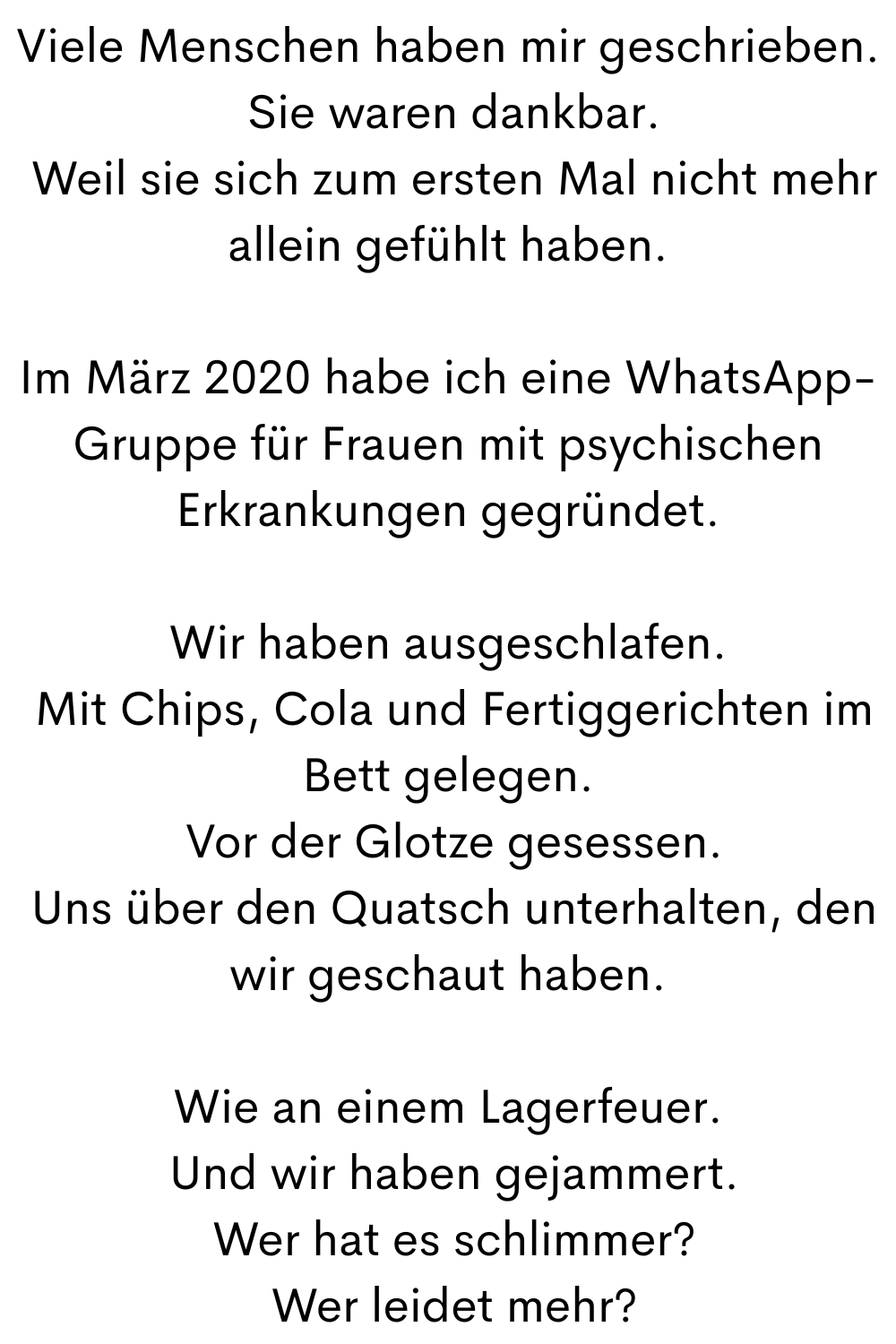 Viele Menschen haben mir geschrieben.
 Sie waren dankbar.
 Weil sie sich zum ersten Mal nicht mehr allein gefühlt haben.
Im März 2020 habe ich eine WhatsApp-Gruppe für Frauen mit psychischen Erkrankungen gegründet.
Wir haben ausgeschlafen.
 Mit Chips, Cola und Fertiggerichten im Bett gelegen.
 Vor der Glotze gesessen.
 Uns über den Quatsch unterhalten, den wir geschaut haben.
Wie an einem Lagerfeuer.
 Und wir haben gejammert.
 Wer hat es schlimmer?
 Wer leidet mehr?
