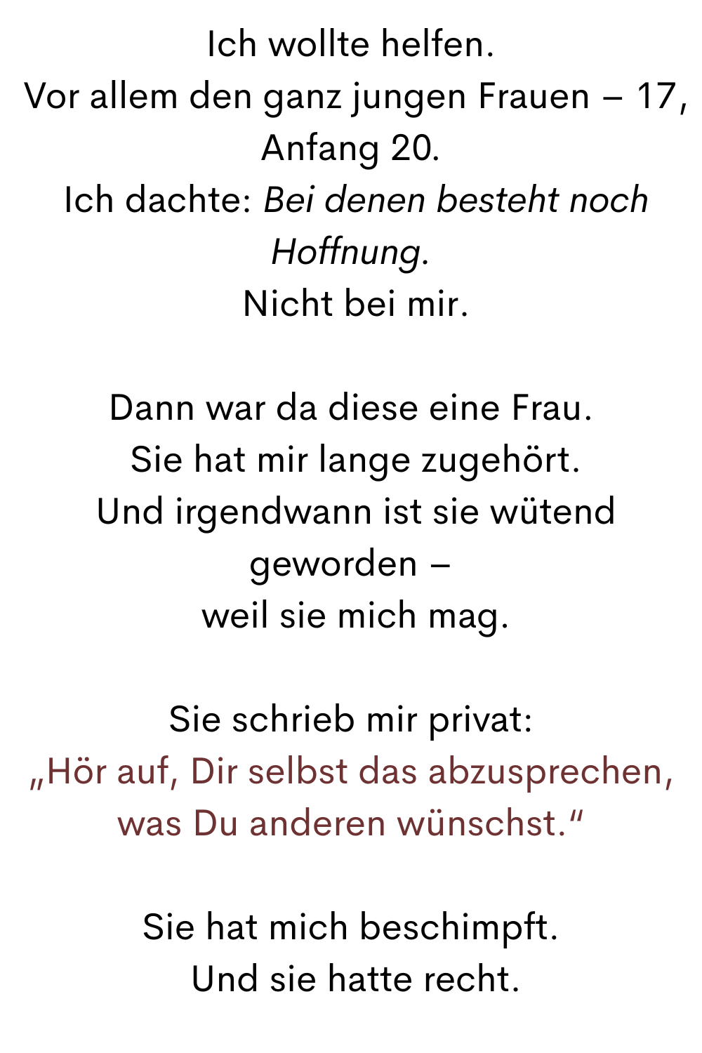 Ich wollte helfen.
 Vor allem den ganz jungen Frauen – 17, Anfang 20.
 Ich dachte: Bei denen besteht noch Hoffnung.
 Nicht bei mir.
Dann war da diese eine Frau.
 Sie hat mir lange zugehört.
 Und irgendwann ist sie wütend geworden –
 weil sie mich mag.
Sie schrieb mir privat:
„Hör auf, Dir selbst das abzusprechen, was Du anderen wünschst.“
Sie hat mich beschimpft.
 Und sie hatte recht.