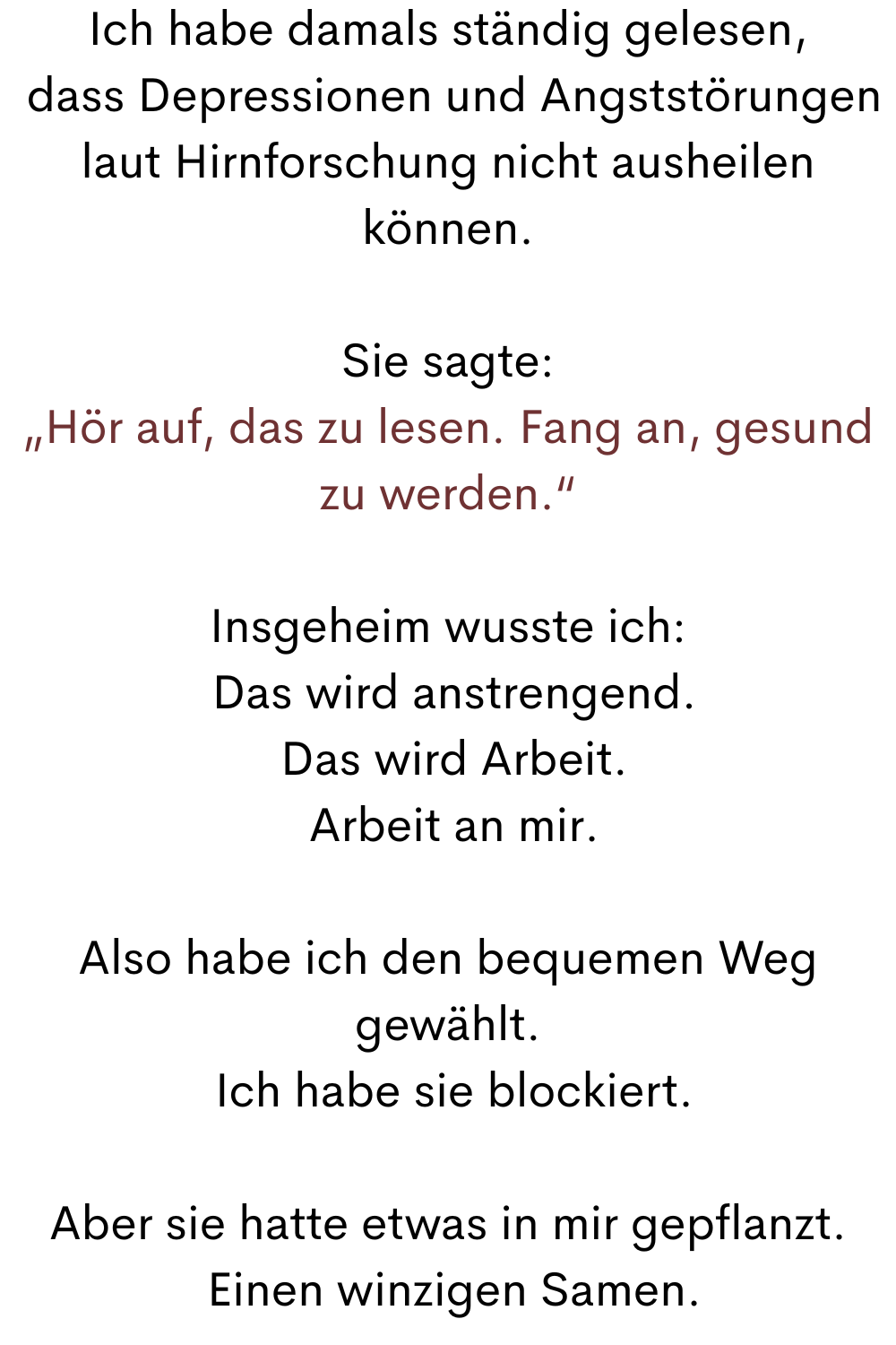 Ich habe damals ständig gelesen,
 dass Depressionen und Angststörungen laut Hirnforschung nicht ausheilen können.
Sie sagte:
„Hör auf, das zu lesen. Fang an, gesund zu werden.“
Insgeheim wusste ich:
 Das wird anstrengend.
 Das wird Arbeit.
 Arbeit an mir.
Also habe ich den bequemen Weg gewählt.
 Ich habe sie blockiert.
Aber sie hatte etwas in mir gepflanzt.
 Einen winzigen Samen.

