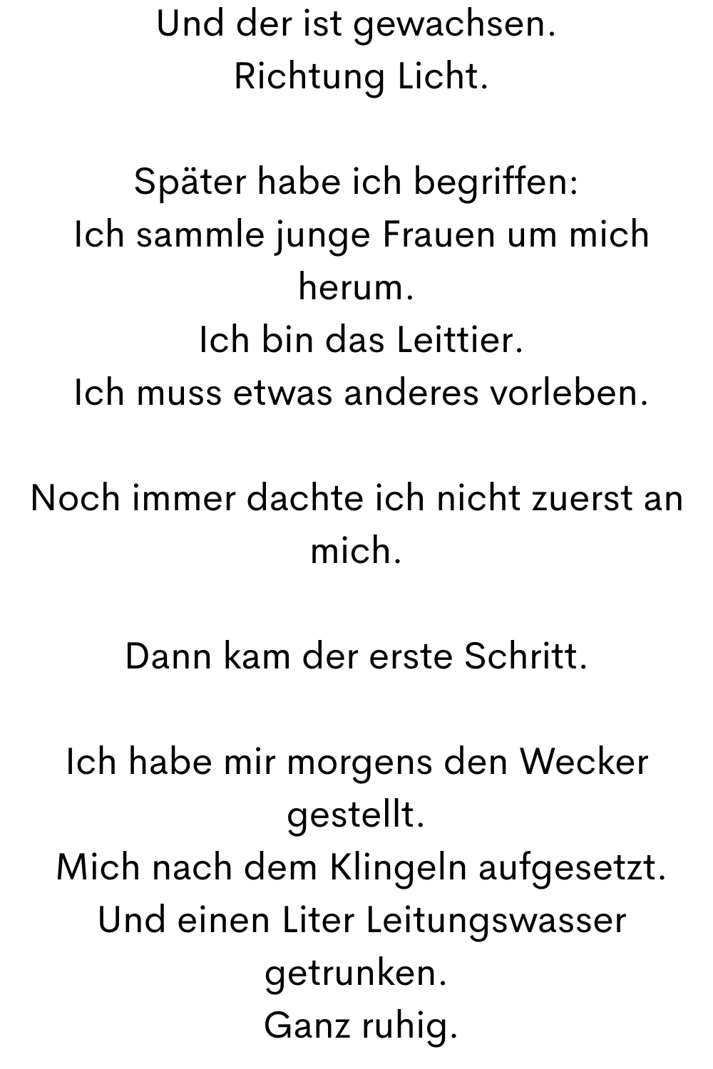 Und der ist gewachsen.
 Richtung Licht.
Später habe ich begriffen:
 Ich sammle junge Frauen um mich herum.
 Ich bin das Leittier.
 Ich muss etwas anderes vorleben.
Noch immer dachte ich nicht zuerst an mich.
Dann kam der erste Schritt.
Ich habe mir morgens den Wecker gestellt.
 Mich nach dem Klingeln aufgesetzt.
 Und einen Liter Leitungswasser getrunken.
 Ganz ruhig.
