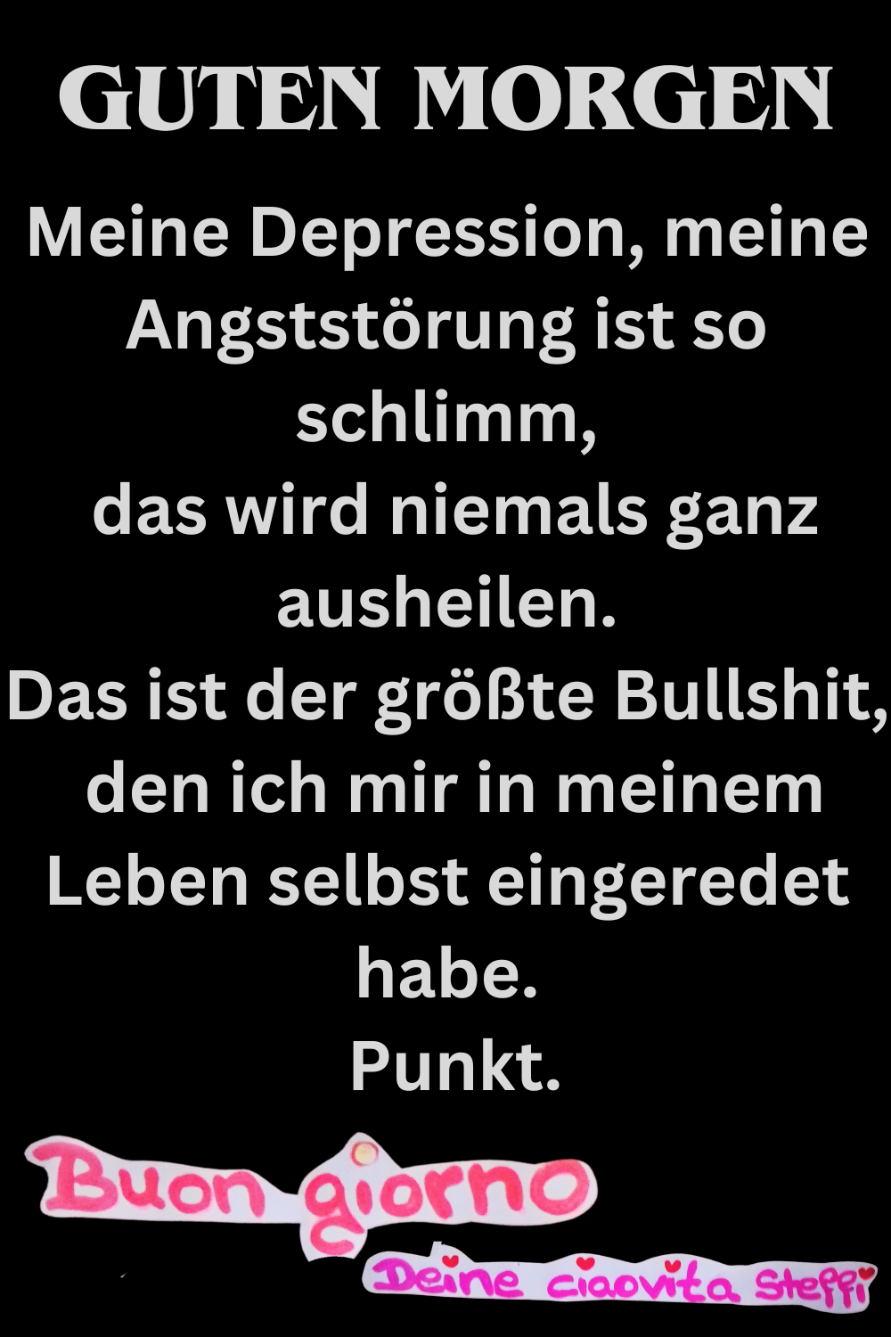 Guten Morgen
Meine Depression, meine Angststörung ist so schlimm,
das wird niemals ganz ausheilen.
Das ist der größte Bullshit,
den ich mir in meinem Leben selbst eingeredet habe.
Punkt.
Buongiorno,
Deine ciaovita Steffi
