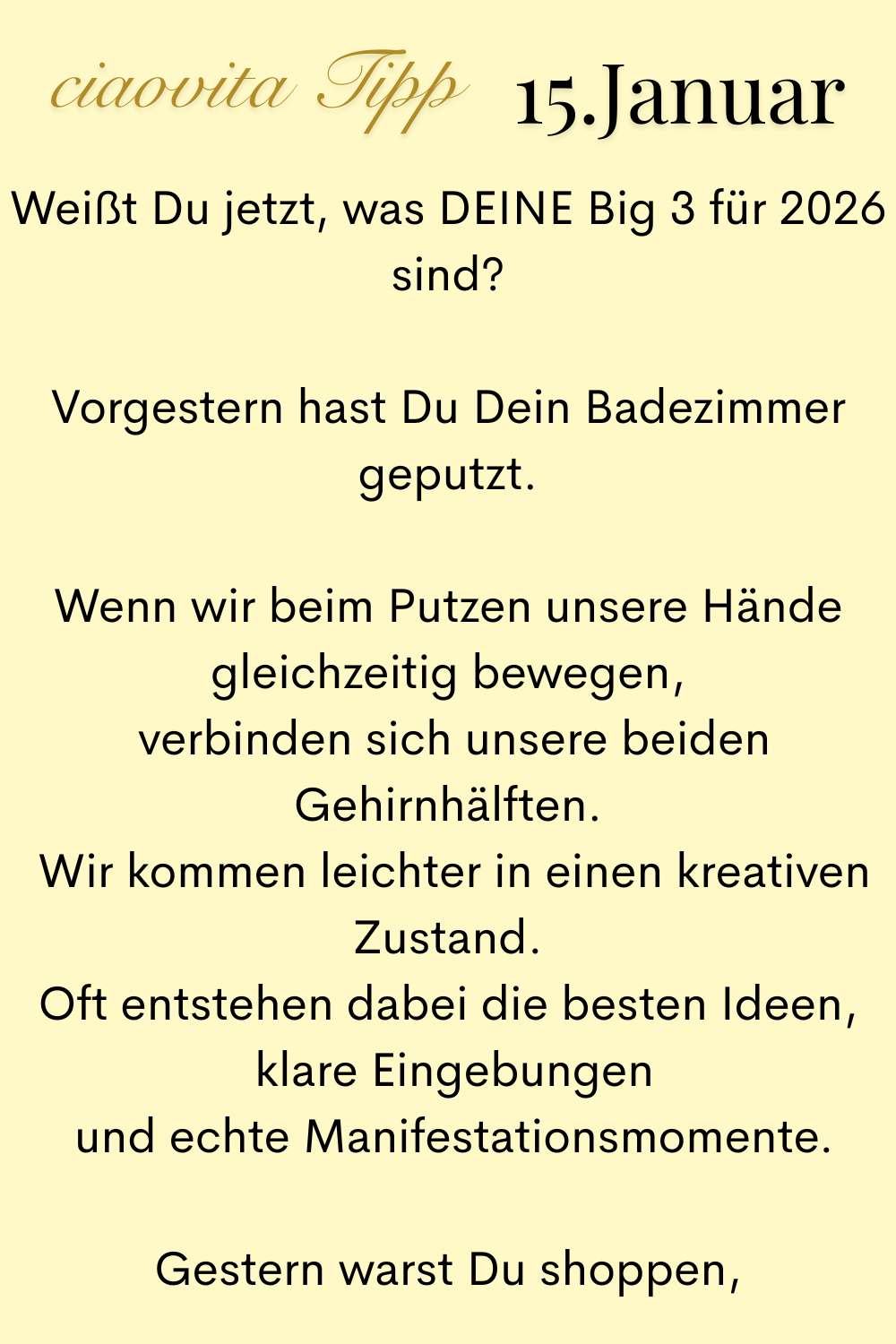 ciaovita Tipp, 15. Januar.
Weißt Du jetzt, was DEINE Big 3 für 2026 sind?
Vorgestern hast Du Dein Badezimmer geputzt.
Wenn wir beim Putzen unsere Hände gleichzeitig bewegen,
 verbinden sich unsere beiden Gehirnhälften.
 Wir kommen leichter in einen kreativen Zustand.
Oft entstehen dabei die besten Ideen,
 klare Eingebungen
 und echte Manifestationsmomente.
Gestern warst Du shoppen,