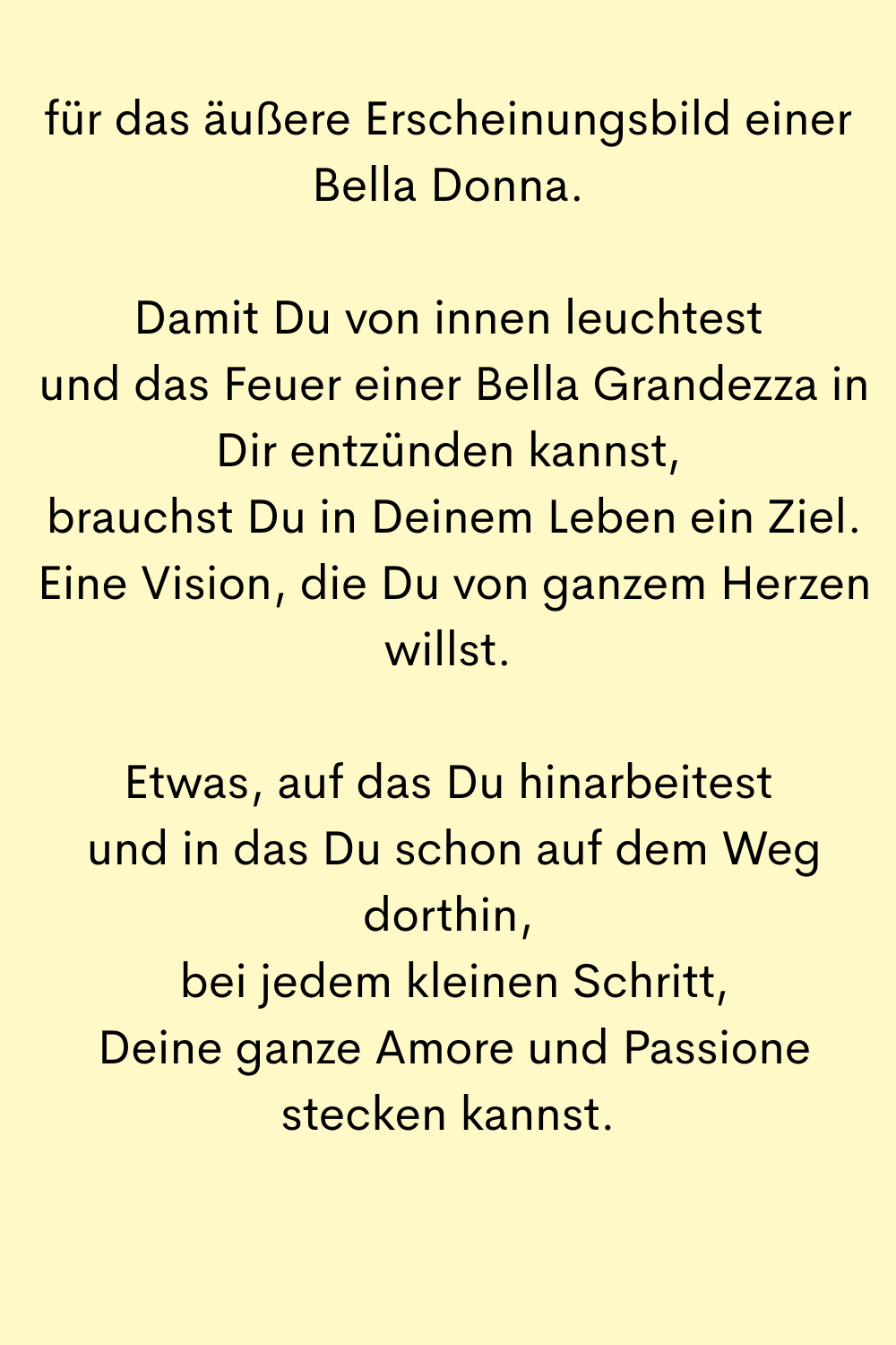 für das äußere Erscheinungsbild einer Bella Donna.
Damit Du von innen leuchtest
 und das Feuer einer Bella Grandezza in Dir entzünden kannst,
 brauchst Du in Deinem Leben ein Ziel.
 Eine Vision, die Du von ganzem Herzen willst.
Etwas, auf das Du hinarbeitest
 und in das Du schon auf dem Weg dorthin,
 bei jedem kleinen Schritt,
 Deine ganze Amore und Passione stecken kannst.