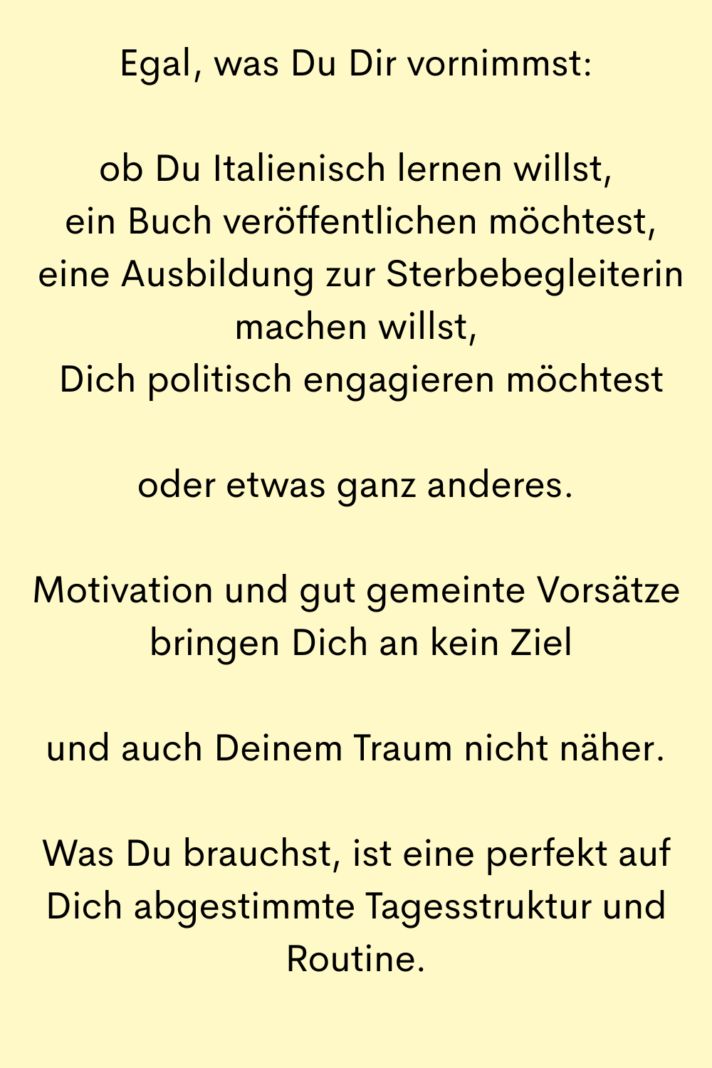 Egal, was Du Dir vornimmst:
ob Du Italienisch lernen willst,
 ein Buch veröffentlichen möchtest,
 eine Ausbildung zur Sterbebegleiterin machen willst,
 Dich politisch engagieren möchtest
oder etwas ganz anderes.
Motivation und gut gemeinte Vorsätze
 bringen Dich an kein Ziel
und auch Deinem Traum nicht näher.
Was Du brauchst, ist eine perfekt auf Dich abgestimmte Tagesstruktur und Routine.