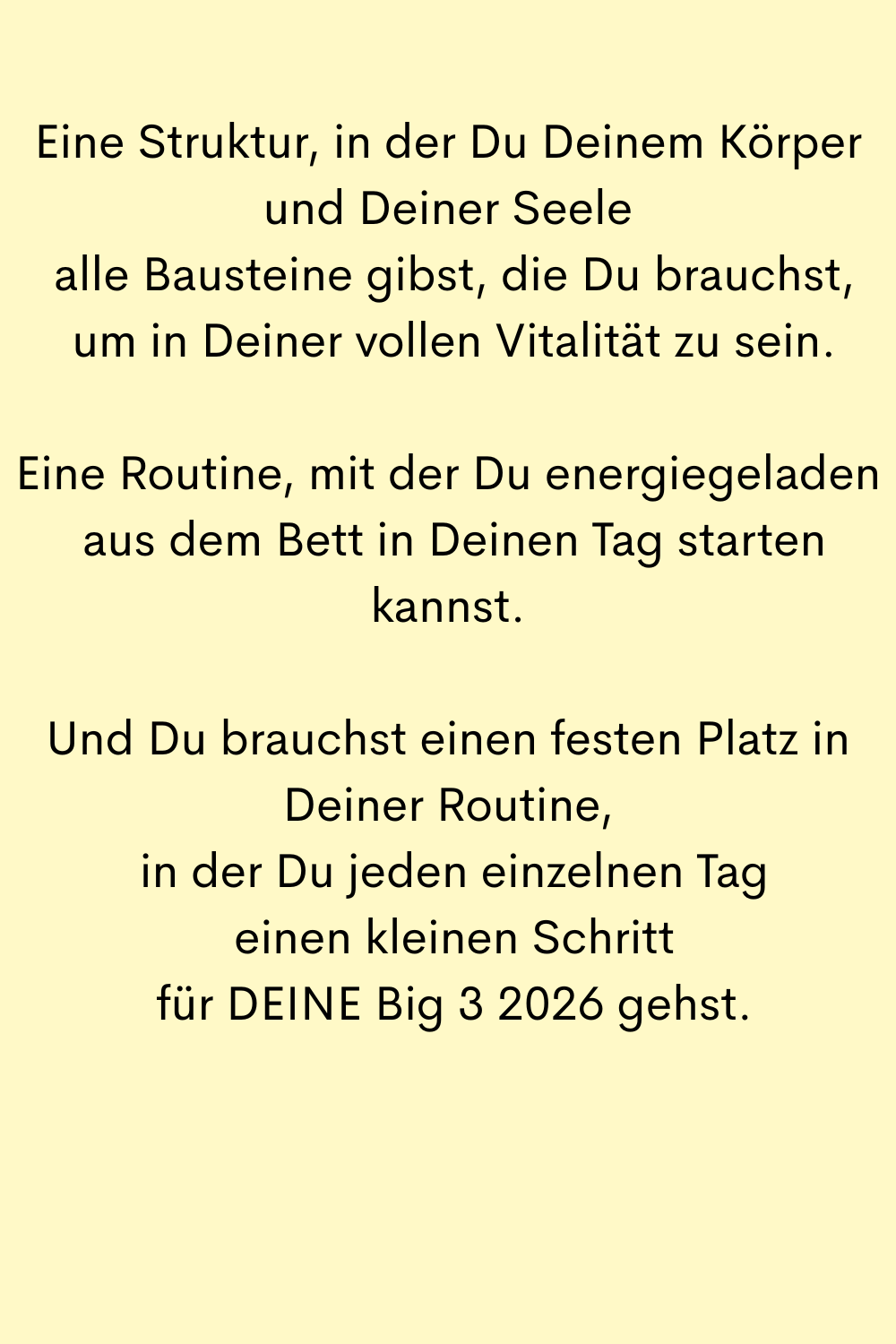 Eine Struktur, in der Du Deinem Körper und Deiner Seele
 alle Bausteine gibst, die Du brauchst,
 um in Deiner vollen Vitalität zu sein.
Eine Routine, mit der Du energiegeladen
 aus dem Bett in Deinen Tag starten kannst.
Und Du brauchst einen festen Platz in Deiner Routine,
 in der Du jeden einzelnen Tag
 einen kleinen Schritt
 für DEINE Big 3 2026 gehst.
