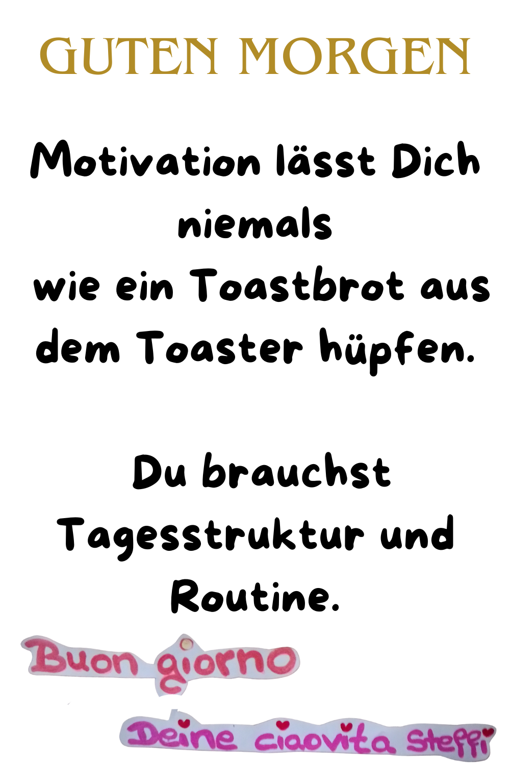 Guten Morgen
Motivation lässt Dich niemals
wie ein Toastbrot aus dem Toaster hüpfen.
Du brauchst Tagesstruktur und Routine.
buongirono, Deine ciaovita Steffi.