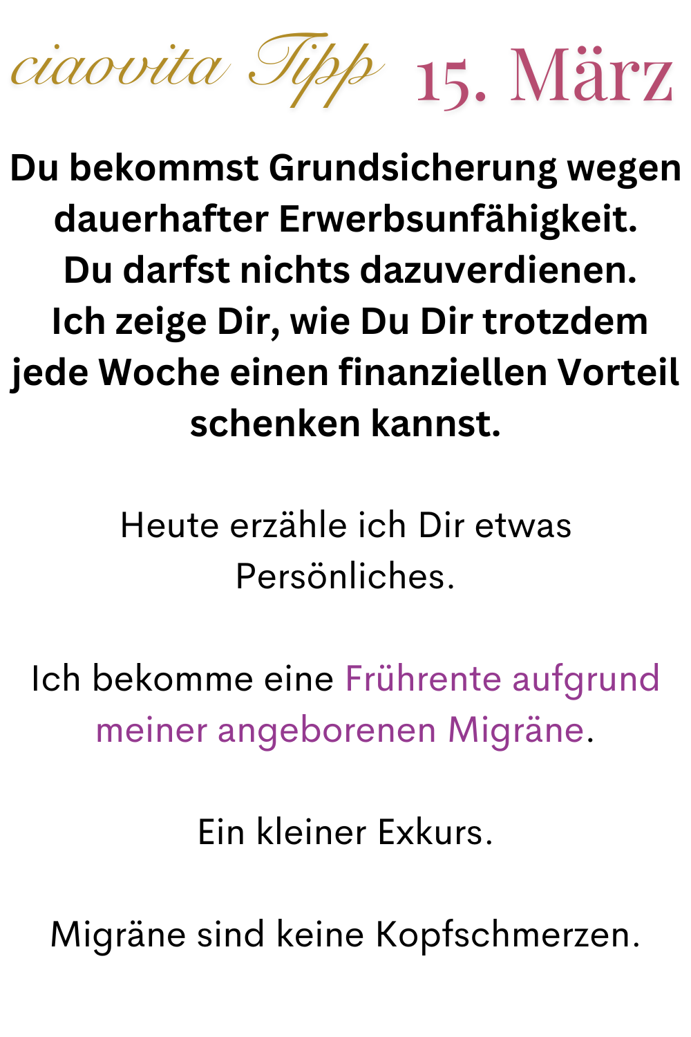 ciaovita Tipp 15.März
Du bekommst Grundsicherung wegen dauerhafter Erwerbsunfähigkeit.
 Du darfst nichts dazuverdienen.
 Ich zeige Dir, wie Du Dir trotzdem jede Woche einen finanziellen Vorteil schenken kannst.
Heute erzähle ich Dir etwas Persönliches.
Ich bekomme eine Frührente aufgrund meiner angeborenen Migräne.
Ein kleiner Exkurs.
Migräne sind keine Kopfschmerzen.
