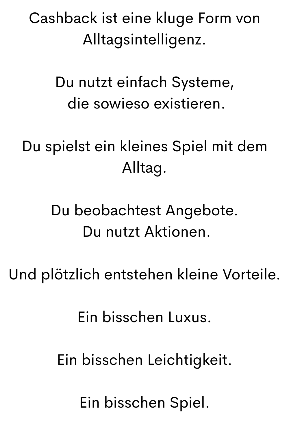 Cashback ist eine kluge Form von Alltagsintelligenz.
Du nutzt einfach Systeme,
 die sowieso existieren.
Du spielst ein kleines Spiel mit dem Alltag.
Du beobachtest Angebote.
 Du nutzt Aktionen.
Und plötzlich entstehen kleine Vorteile.
Ein bisschen Luxus.
Ein bisschen Leichtigkeit.
Ein bisschen Spiel.
