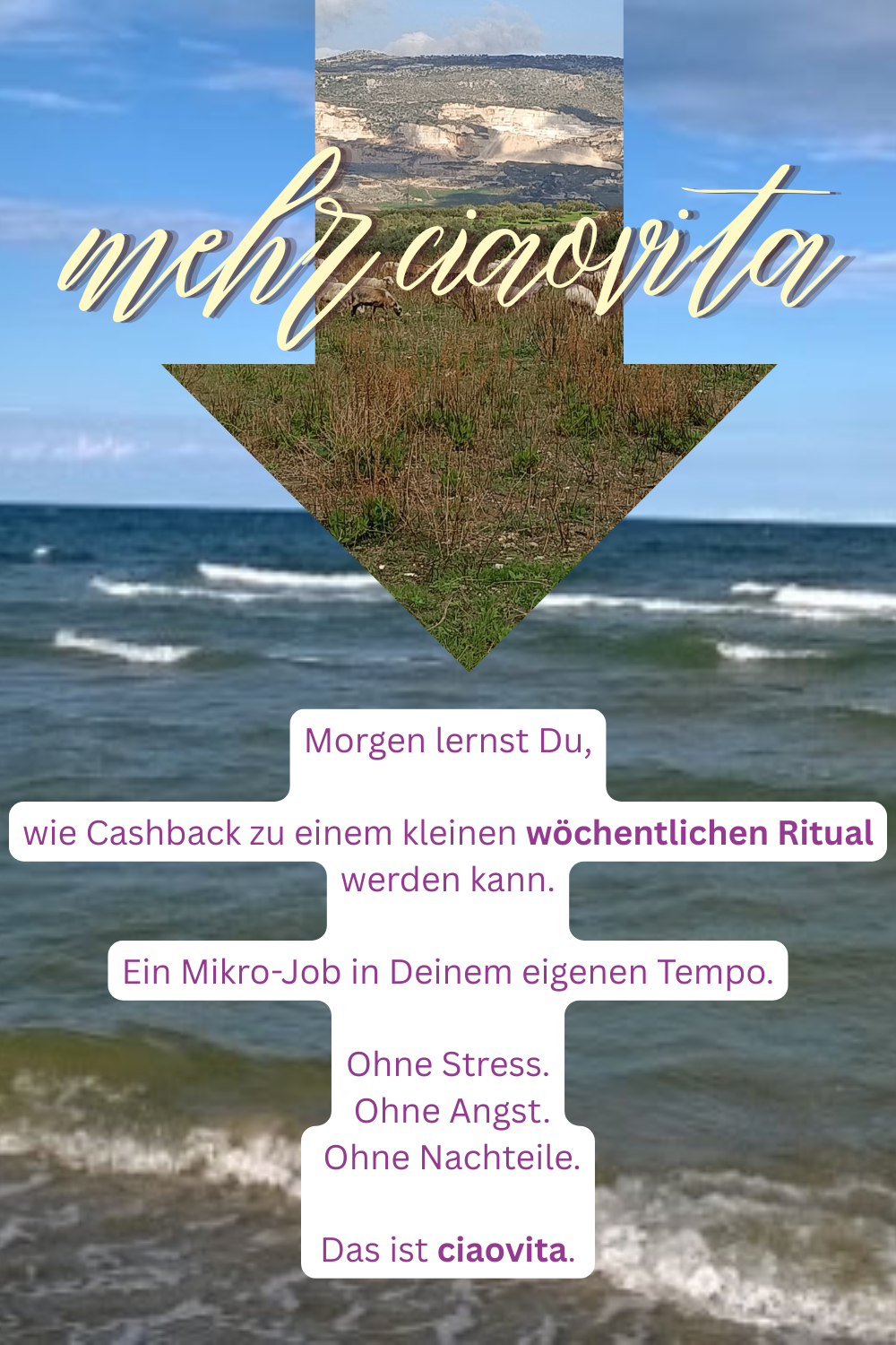 mehr ciaovita
Morgen lernst Du,
wie Cashback zu einem kleinen wöchentlichen Ritual werden kann.
Ein Mikro-Job in Deinem eigenen Tempo.
Ohne Stress.
Ohne Angst.
Ohne Nachteile.
Das ist ciaovita.