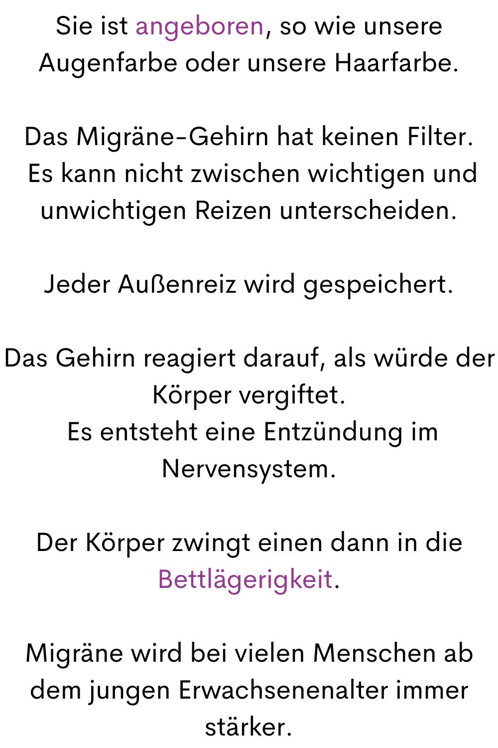 Sie ist angeboren, so wie unsere Augenfarbe oder unsere Haarfarbe.
Das Migräne-Gehirn hat keinen Filter.
 Es kann nicht zwischen wichtigen und unwichtigen Reizen unterscheiden.
Jeder Außenreiz wird gespeichert.
Das Gehirn reagiert darauf, als würde der Körper vergiftet.
 Es entsteht eine Entzündung im Nervensystem.
Der Körper zwingt einen dann in die Bettlägerigkeit.
Migräne wird bei vielen Menschen ab dem jungen Erwachsenenalter immer stärker.
