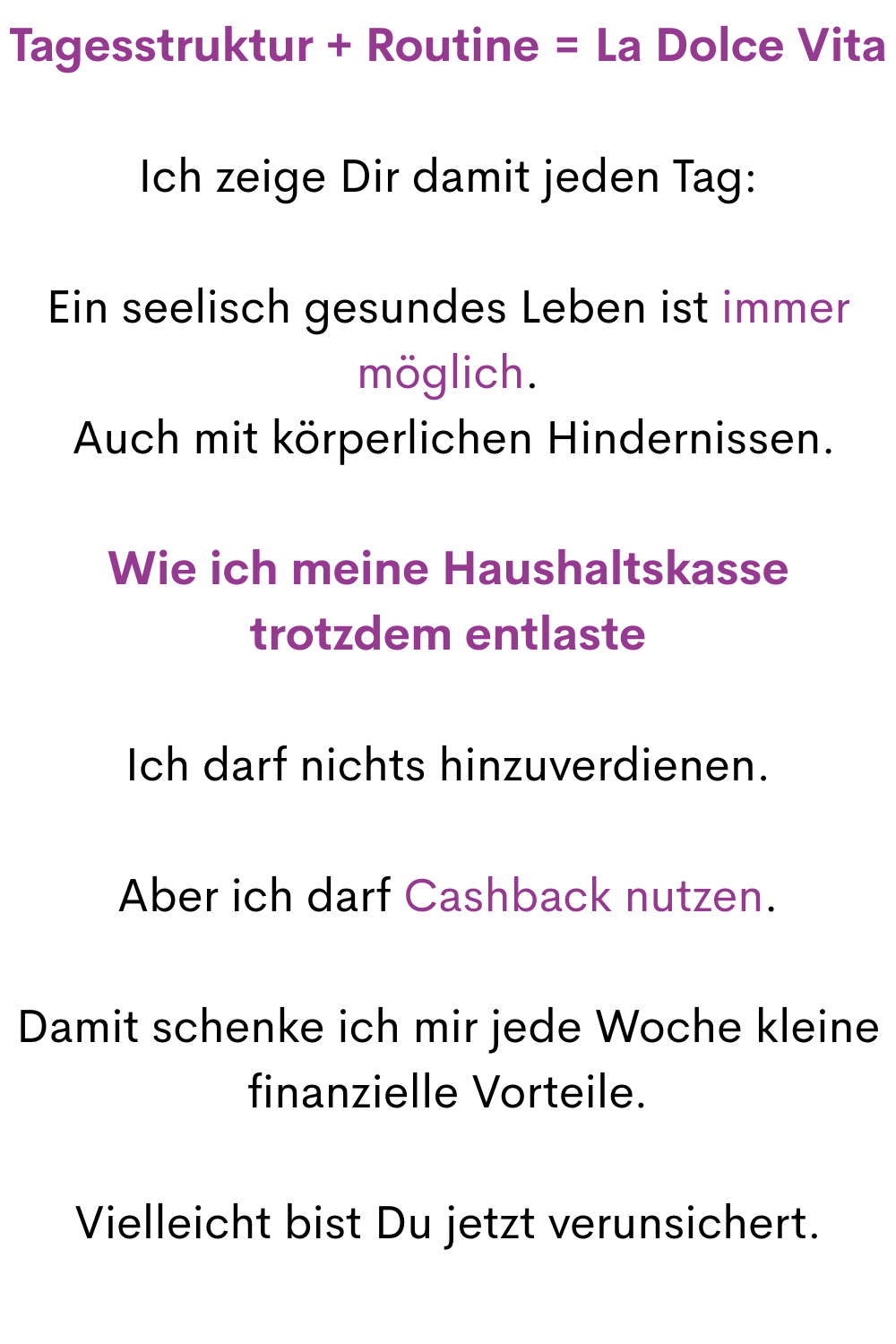 Tagesstruktur + Routine = La Dolce Vita
Ich zeige Dir damit jeden Tag:
Ein seelisch gesundes Leben ist immer möglich.
 Auch mit körperlichen Hindernissen.
Wie ich meine Haushaltskasse trotzdem entlaste
Ich darf nichts hinzuverdienen.
Aber ich darf Cashback nutzen.
Damit schenke ich mir jede Woche kleine finanzielle Vorteile.
Vielleicht bist Du jetzt verunsichert.

