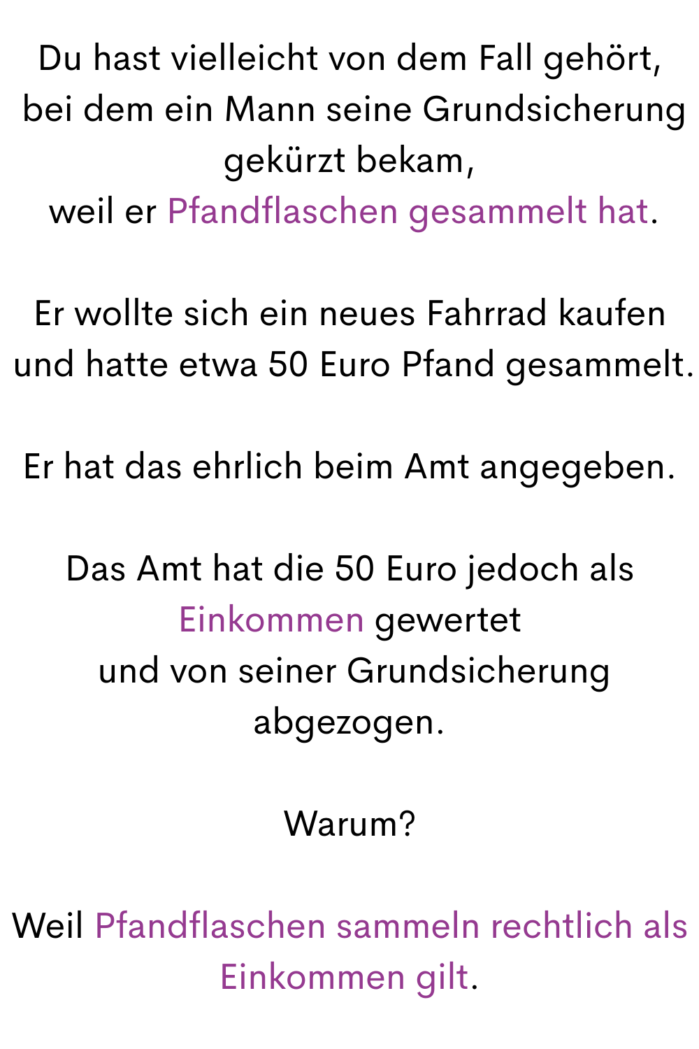 Du hast vielleicht von dem Fall gehört,
 bei dem ein Mann seine Grundsicherung gekürzt bekam,
 weil er Pfandflaschen gesammelt hat.
Er wollte sich ein neues Fahrrad kaufen
 und hatte etwa 50 Euro Pfand gesammelt.
Er hat das ehrlich beim Amt angegeben.
Das Amt hat die 50 Euro jedoch als Einkommen gewertet
 und von seiner Grundsicherung abgezogen.
Warum?
Weil Pfandflaschen sammeln rechtlich als Einkommen gilt.
