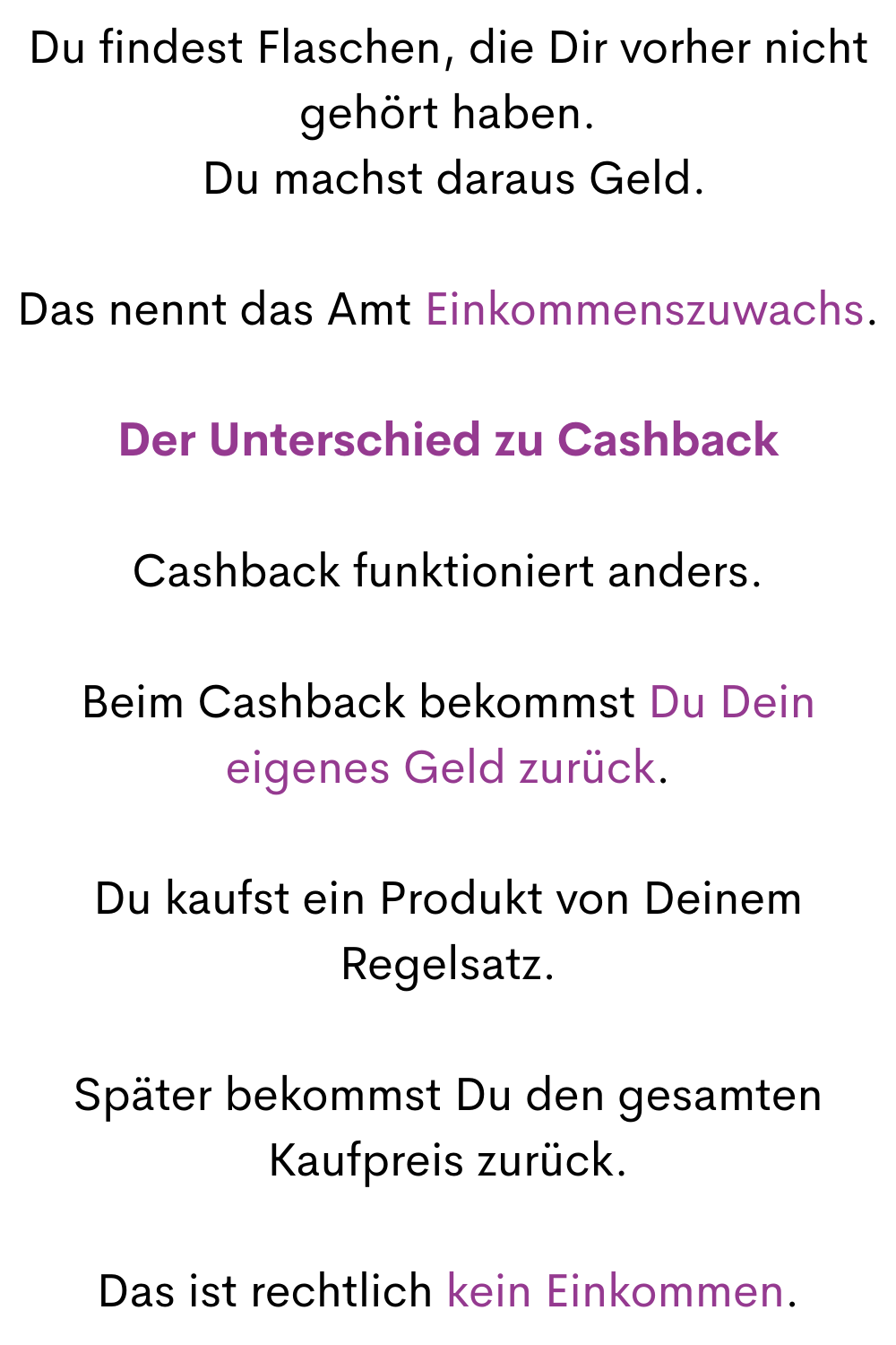 Du findest Flaschen, die Dir vorher nicht gehört haben.
 Du machst daraus Geld.
Das nennt das Amt Einkommenszuwachs.
Der Unterschied zu Cashback
Cashback funktioniert anders.
Beim Cashback bekommst Du Dein eigenes Geld zurück.
Du kaufst ein Produkt von Deinem Regelsatz.
Später bekommst Du den gesamten Kaufpreis zurück.
Das ist rechtlich kein Einkommen.
