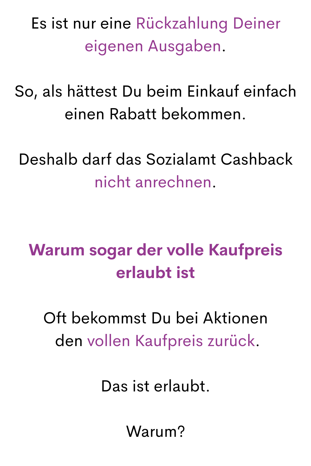 Es ist nur eine Rückzahlung Deiner eigenen Ausgaben.
So, als hättest Du beim Einkauf einfach einen Rabatt bekommen.
Deshalb darf das Sozialamt Cashback nicht anrechnen.
Warum sogar der volle Kaufpreis erlaubt ist
Oft bekommst Du bei Aktionen
 den vollen Kaufpreis zurück.
Das ist erlaubt.
Warum?
