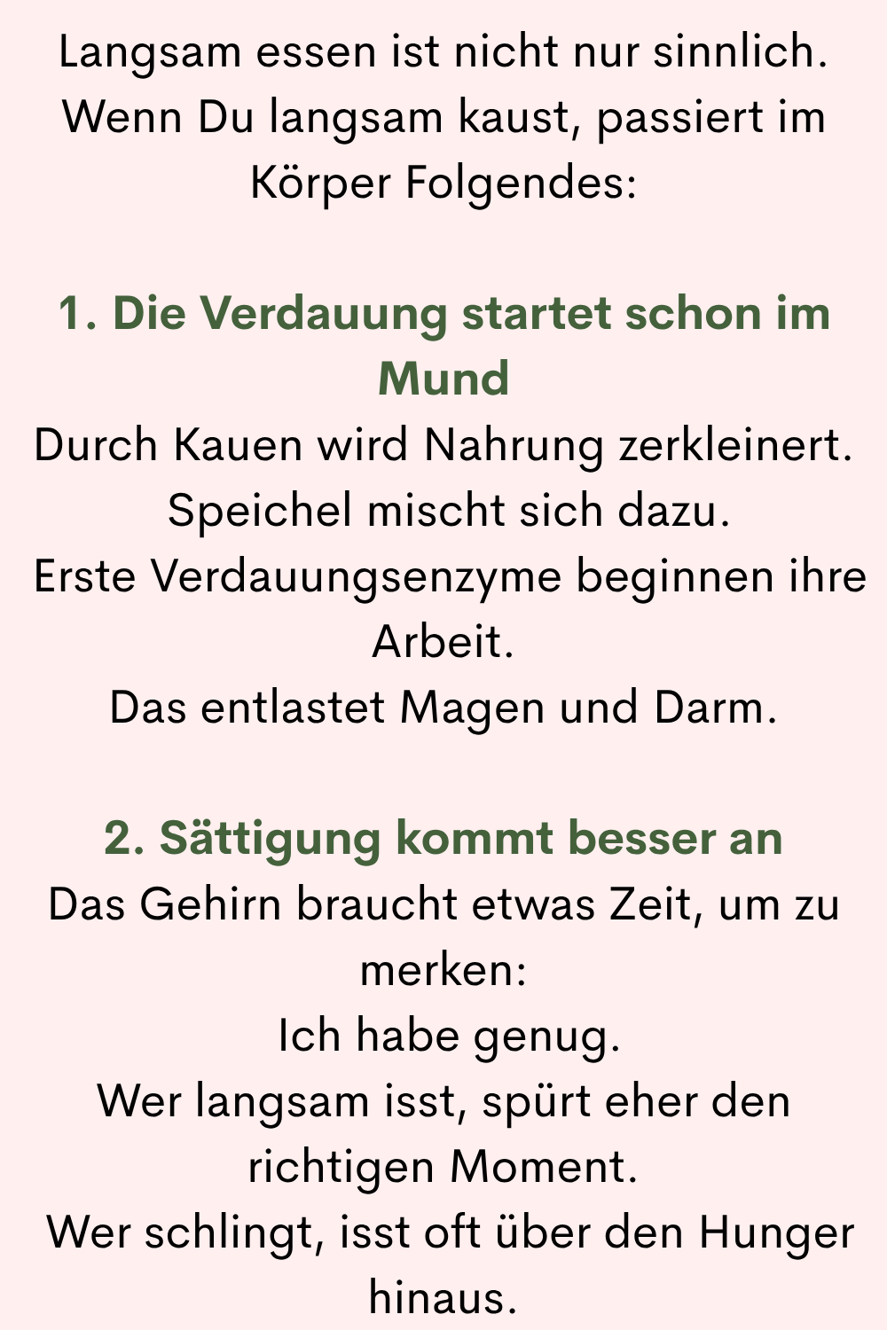 Langsam essen ist nicht nur sinnlich.
Wenn Du langsam kaust, passiert im Körper Folgendes:
1. Die Verdauung startet schon im Mund
Durch Kauen wird Nahrung zerkleinert.
Speichel mischt sich dazu.
Erste Verdauungsenzyme beginnen ihre Arbeit.
Das entlastet Magen und Darm.
2. Sättigung kommt besser an
Das Gehirn braucht etwas Zeit, um zu merken:
Ich habe genug.
Wer langsam isst, spürt eher den richtigen Moment.
Wer schlingt, isst oft über den Hunger hinaus.