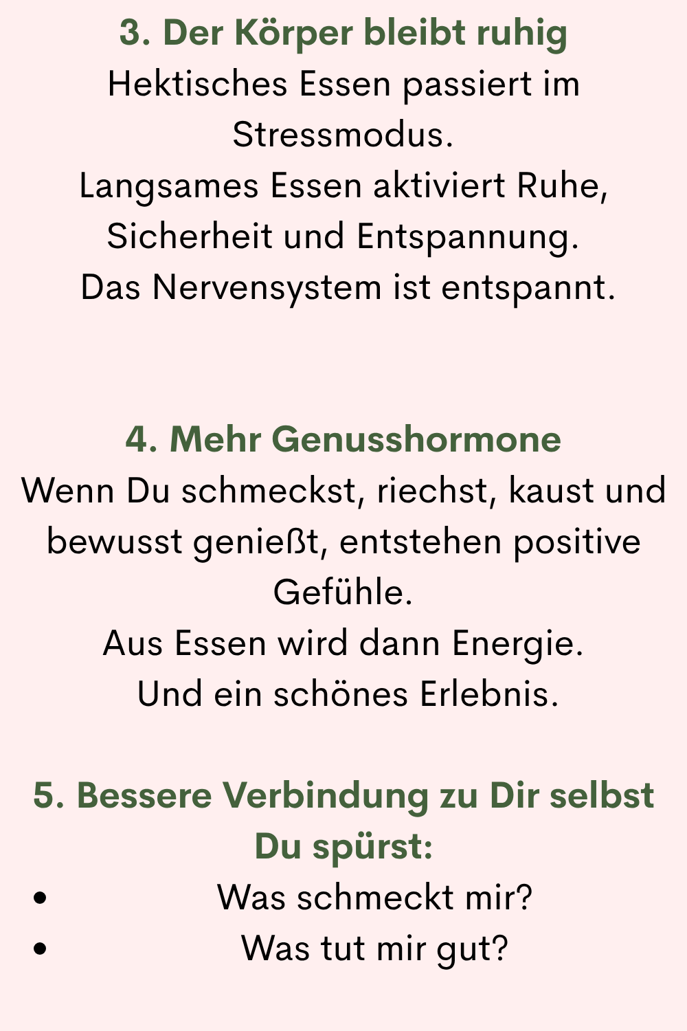 3. Der Körper bleibt ruhig
Hektisches Essen passiert im Stressmodus.
Langsames Essen aktiviert Ruhe, Sicherheit und Entspannung.
Das Nervensystem ist entspannt.
4. Mehr Genusshormone
Wenn Du schmeckst, riechst, kaust und bewusst genießt, entstehen positive Gefühle.
Aus Essen wird dann Energie.
Und ein schönes Erlebnis.
5. Bessere Verbindung zu Dir selbst
Du spürst:
Was schmeckt mir?
Was tut mir gut?