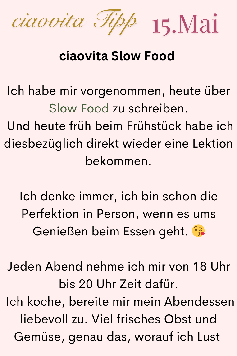 ciaovita Tipp 15.Mai
ciaovita Slow Food
Ich habe mir vorgenommen, heute über Slow Food zu schreiben.
Und heute früh beim Frühstück habe ich diesbezüglich direkt wieder eine Lektion bekommen.
Ich denke immer, ich bin schon die Perfektion in Person, wenn es ums Genießen beim Essen geht.
Jeden Abend nehme ich mir von 18 Uhr bis 20 Uhr Zeit dafür.
Ich koche, bereite mir mein Abendessen liebevoll zu. Viel frisches Obst und Gemüse, genau das, worauf ich Lust